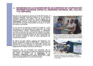 4. INCIDIENDO EN LA SUSCRIPCIÓN DE UN CONVENIO DE COOPERACIÓN
     INTERINSTITUCIONAL ENTRE EL GOBIERNO REGIONAL DEL CALLAO,
     Y EL INPPARES.

Basado en la experiencia exitosa en el AA.HH Canadá, el
proyecto desarrolló incidencia política en las principales
entidades publicas del Callao, Una de estas fue el
Gobierno Regional del Callao que desde la Gerencia de
Juventudes, priorizó la articulación con el INPPARES
para ejecutar acciones relacionadas al acceso a la salud
de jóvenes vulnerables.

Es así que en el segundo semestre del 2008 se logró
concretizar un Convenio Marco de cooperación, en el cuál
comprometieron ambas organizaciones a desarrollar
acciones para el acceso a la salud de jóvenes del Callao.
Una de las primeras acciones fue el convenio especifico
para la toma de pruebas rápidas de VIH a través del uso      Lic. Héctor Lazo responsable del proy ecto Vidas para un Mundo
de unidades móviles el cual se viene ejecutando de           Nuev o en reunión con el Lic. Julio Demartini concretizando
manera permanente.                                           acciones para el aseguramiento integral de jóvenes vulnerables
                                                             del callao

El efecto de este trabajo conjunto fue fortalecer una
alianza estratégica entre el INPPARES - Vidas para un
Mundo Nuevo y la Gerencia de Juventudes; hecho que
permitió al proyecto proponer la ejecución del plan de
aseguramiento integral a jóvenes vulnerables

Propuesta que de inmediato fue articulada por la
Gerencia de Juventudes y la Dirección Regional de Salud
del Callao; el resultado fue la elaboración de un
Convenio Especifico con el INPPARES, para
concretizar el aseguramiento integral basado en el plan       Campaña de descarte de VIH a población vulnerable del
piloto de aseguramiento en el AA.HH Canadá.                   Callao trabajo, estratégico entre INPPARES y la Gerencia
                                                              de Juv entudes.
 