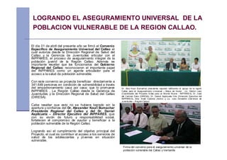 LOGRANDO EL ASEGURAMIENTO UNIVERSAL DE LA
 POBLACION VULNERABLE DE LA REGION CALLAO.

El día 01 de abril del presente año se firmó el Convenio
Especifico de Aseguramiento Universal del Callao el
cuál autoriza desde la Dirección Regional de Salud del
Callao y la Gerencia de Juventudes articular con el
INPPARES; el proceso de aseguramiento integral de la
población juvenil de la Región Callao. Además es
importante resaltar que los funcionarios del Gobierno
Regional del Callao; reconocieron el importante papel
del INPPARES como un agente articulador para el
acceso a la salud de población vulnerable.

Con este convenio se proyecta beneficiar directamente a
341,649 personas en condición de vulnerabilidad a través
del empadronamiento casa por casa; que lo promueve             Dr. Alex Kouri Bumachar presi dente regional r atificando el apoyo de la región
INPPARES , La Región Callao desde la Gerencia de               Callao para el As egurami ento U niversal – Mes a de Honor ; Lic. Héctor Lazo
Juventudes y la Dirección Regional de Salud del Callao         (Coordinador del Proyecto Vi das para un Mundo Nuevo - INPPARES), Dr. J osé
(DIRESA).                                                      del Carmen Sara (DIRESA), Dr. Dani el Aspilcueta Gho (Dirección Ejecutiva del
                                                               INPPARES), Srta. Anali Cabrera (Actriz) y Lic. J ulio Demartini (Ger encia de
                                                               Juventudes – R egión Callao)
Cabe resaltar que esto no se hubiera logrado sin la
apertura y confianza del Dr. Alexander Kouri Bumachar
Presidente Regional del Callao y del Dr. Daniel
Aspilcueta – Director Ejecutivo del INPPARES, que
con su visión de futuro y responsabilidad social,
fortalecen el compromiso de ayudar y beneficiar a la
población vulnerable de la Región Callao.

Logrando así el cumplimiento del objetivo principal del
Proyecto, el cual es contribuir al acceso a los servicios de
salud de los adolescentes y jó venes en situación
vulnerable.

                                                                Firma del convenio para el aseguramiento universal de la
                                                                población vulnerable del Callao y Ventanilla
 