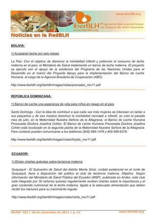 www.iberblh.org

N o t i c i a s en l a R ed B L H

BOLIVIA:

1) Acopiarán leche por seis meses

La Paz­ Con el objetivo de disminuir la mortalidad infantil y potenciar el consumo de leche
materna en el país, el Ministerio de Salud implementa un banco de leche materna. El proyecto
se ejecutó con el apoyo de la asistencia del Programa de las Naciones Unidas para el
Desarrollo en el marco del Proyecto Apoyo para la Implementación del Banco de Leche
Humana, al cargo de la Agencia Brasileña de Cooperación (ABC).

http://www.iberblh.org/iberblh/images/notas/prensabo_nov11.pdf


REPÚBLICA DOMINICANA:

1) Banco de Leche una esperanza de vida para niños en riesgo en el país

Santo Domingo ­ Con la idea de contribuir a que cada vez más mujeres se interesen en lactar a
sus pequeños y de esa manera disminuir la mortalidad neonatal e infantil, se creó el pasado
mes de julio, en la Maternidad Nuestra Señora de la Altagracia, el Banco de Leche Humana
Procesada Doctora Josefina Cohén. El Banco de Leche Humana Procesada Doctora Josefina
Cohén está localizado en la segunda planta de la Maternidad Nuestra Señora de la Altagracia.
Para contacto pueden comunicarse a los teléfonos (809) 686­1476 y 809 686­6376.

http://www.iberblh.org/iberblh/images/notas/hoydo_nov11.pdf



ECUADOR:

1) Dictan charlas gratuitas sobre lactancia materna

Guayaquil ­ El Subcentro de Salud del distrito Monte Sinaí, unidad asistencial en el norte de
Guayaquil, tiene a disposición del público el club de lactancia materna. Objetivo. Según
información del Ministerio de Salud Pública del Ecuador (MSP), publicada en Andes, este club
está integrado por 30 señoras quienes regularmente reciben charlas sobre la importancia y el
gran contenido nutricional de la leche materna, ligado a la adecuada alimentación que deben
recibir los menores para su crecimiento regular.

http://www.iberblh.org/iberblh/images/notas/norte_nov11.pdf



rBLHN° 103 / 18 de noviembre de 2011 / p. 12                              www.iberblh.org
 