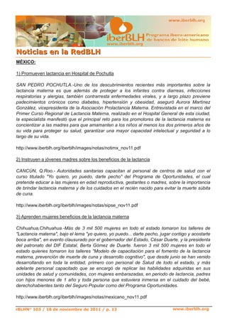 www.iberblh.org

N o t i c i a s en l a R ed B L H
MÉXICO:

1) Promueven lactancia en Hospital de Pochutla

SAN PEDRO POCHUTLA.­Uno de los descubrimientos recientes más importantes sobre la
lactancia materna es que además de proteger a los infantes contra diarreas, infecciones
respiratorias y alergias, también contrarresta enfermedades virales, y a largo plazo previene
padecimientos crónicos como diabetes, hipertensión y obesidad, aseguró Aurora Martínez
González, vicepresidenta de la Asociación Prolactancia Materna. Entrevistada en el marco del
Primer Curso Regional de Lactancia Materna, realizado en el Hospital General de esta ciudad,
la especialista manifestó que el principal reto para los promotores de la lactancia materna es
concientizar a las madres para que amamanten a los niños al menos los dos primeros años de
su vida para proteger su salud, garantizar una mayor capacidad intelectual y seguridad a lo
largo de su vida.

http://www.iberblh.org/iberblh/images/notas/notimx_nov11.pdf

2) Instruyen a jóvenes madres sobre los beneficios de la lactancia

CANCÚN, Q.Roo.­ Autoridades sanitarias capacitan al personal de centros de salud con el
curso titulado "Yo quiero, yo puedo, darte pecho" del Programa de Oportunidades, el cual
pretende educar a las mujeres en edad reproductiva, gestantes o madres, sobre la importancia
de brindar lactancia materna y de los cuidados en el recién nacido para evitar la muerte súbita
de cuna.

http://www.iberblh.org/iberblh/images/notas/sipse_nov11.pdf

3) Aprenden mujeres beneficios de la lactancia materna

Chihuahua,Chihuahua.­Más de 3 mil 500 mujeres en todo el estado tomaron los talleres de
"Lactancia materna", bajo el lema "yo quiero, yo puedo... darte pecho, jugar contigo y acostarte
boca arriba", en evento clausurado por el gobernador del Estado, César Duarte, y la presidenta
del patronato del DIF Estatal, Berta Gómez de Duarte. fueron 3 mil 500 mujeres en todo el
estado quienes tomaron los talleres "Modelo de capacitación para el fomento de la lactancia
materna, prevención de muerte de cuna y desarrollo cognitivo", que desde junio se han venido
desarrollando en toda la entidad, primero con personal de Salud de todo el estado, y más
adelante personal capacitado que se encargó de replicar las habilidades adquiridas en sus
unidades de salud y comunidades, con mujeres embarazadas, en periodo de lactancia, padres
con hijos menores de 1 año y toda persona que estuviera inmersa en el cuidado del bebé,
derechohabientes tanto del Seguro Popular como del Programa Oportunidades.

http://www.iberblh.org/iberblh/images/notas/mexicano_nov11.pdf

rBLHN° 103 / 18 de noviembre de 2011 / p. 13                                 www.iberblh.org
 