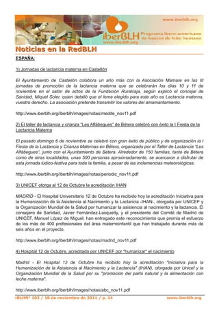 www.iberblh.org

N o t i c i a s en l a R ed B L H
ESPAÑA:

1) Jornadas de lactancia materna en Castellón

El Ayuntamiento de Castellón colabora un año más con la Asociación Mamare en las III
jornadas de promoción de la lactancia materna que se celebrarán los días 10 y 11 de
noviembre en el salón de actos de la Fundación Ruralcaja, según explicó el concejal de
Sanidad, Miquel Soler, quien detalló que el lema elegido para este año es Lactancia materna,
vuestro derecho. La asociación pretende transmitir los valores del amamantamiento.

http://www.iberblh.org/iberblh/images/notas/medite_nov11.pdf

2) El taller de lactancia y crianza “Les Alfàbegues” de Bétera celebró con éxito la I Fiesta de la
Lactancia Materna

El pasado domingo 6 de noviembre se celebró con gran éxito de público y de organización la I
Fiesta de la Lactancia y Crianza Maternas en Bétera, organizado por el Taller de Lactancia “Les
Alfàbegues”, junto con el Ayuntamiento de Bétera. Alrededor de 150 familias, tanto de Bétera
como de otras localidades, unas 500 personas aproximadamente, se acercaron a disfrutar de
esta jornada lúdico­festiva para toda la familia, a pesar de las inclemencias meteorológicas.

http://www.iberblh.org/iberblh/images/notas/periodic_nov11.pdf

3) UNICEF otorga al 12 de Octubre la acreditación IHAN

MADRID ­ El Hospital Universitario 12 de Octubre ha recibido hoy la acreditación Iniciativa para
la Humanización de la Asistencia al Nacimiento y la Lactancia ­IHAN­, otorgada por UNICEF y
la Organización Mundial de la Salud por humanizar la asistencia al nacimiento y la lactancia. El
consejero de Sanidad, Javier Fernández­Lasquetty, y el presidente del Comité de Madrid de
UNICEF, Manuel López de Miguel, han entregado este reconocimiento que premia el esfuerzo
de los más de 400 profesionales del área maternoinfantil que han trabajado durante más de
seis años en el proyecto.

http://www.iberblh.org/iberblh/images/notas/madrid_nov11.pdf

4) Hospital 12 de Octubre, acreditado por UNICEF por "humanizar" el nacimiento

Madrid ­ El Hospital 12 de Octubre ha recibido hoy la acreditación "Iniciativa para la
Humanización de la Asistencia al Nacimiento y la Lactancia" (IHAN), otorgada por Unicef y la
Organización Mundial de la Salud por su "promoción del parto natural y la alimentación con
leche materna".

http://www.iberblh.org/iberblh/images/notas/abc_nov11.pdf
rBLHN° 103 / 18 de noviembre de 2011 / p. 14                                    www.iberblh.org
 