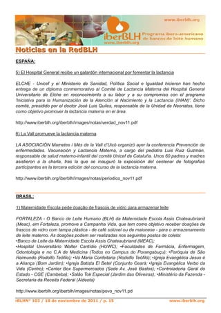 www.iberblh.org

N o t i c i a s en l a R ed B L H
ESPAÑA:

5) El Hospital General recibe un galardón internacional por fomentar la lactancia

ELCHE ­ Unicef y el Ministerio de Sanidad, Política Social e Igualdad hicieron han hecho
entrega de un diploma conmemorativo al Comité de Lactancia Materna del Hospital General
Universitario de Elche en reconocimiento a su labor y a su compromiso con el programa
'Iniciativa para la Humanización de la Atención al Nacimiento y la Lactancia (IHAN)'. Dicho
comité, presidido por el doctor José Luis Quiles, responsable de la Unidad de Neonatos, tiene
como objetivo promover la lactancia materna en el área.

http://www.iberblh.org/iberblh/images/notas/verdad_nov11.pdf

6) La Vall promueve la lactancia materna

LA ASOCIACIÓN Mametes i Més de la Vall d’Uixó organizó ayer la conferencia Prevención de
enfermedades. Vacunación y Lactancia Materna, a cargo del pediatra Luis Ruiz Guzmán,
responsable de salud materno­infantil del comité Unicef de Cataluña. Unos 60 padres y madres
asistieron a la charla, tras la que se inauguró la exposición del centenar de fotografías
participantes en la tercera edición del concurso de la lactancia materna.

http://www.iberblh.org/iberblh/images/notas/periodico_nov11.pdf



BRASIL:

1) Maternidade Escola pede doação de frascos de vidro para armazenar leite

FORTALEZA ­ O Banco de Leite Humano (BLH) da Maternidade Escola Assis Chateaubriand
(Meac), em Fortaleza, promove a Campanha Vida, que tem como objetivo receber doações de
frascos de vidro com tampa plástica ­ de café solúvel ou de maionese ­ para o armazenamento
de leite materno. As doações podem ser realizadas nos seguintes postos de coleta:
•Banco de Leite da Maternidade Escola Assis Chateaubriand (MEAC);
•Hospital Universitário Walter Cantídio (HUWC); •Faculdades de Farmácia, Enfermagem,
Odontologia e no C.A de Medicina (Todos no Campus do Porangabuçu); •Paróquia de São
Raimundo (Rodolfo Teófilo); •Vó Maria Confeitaria (Rodolfo Teófilo); •Igreja Evangélica Jesus é
a Aliança (Bom Jardim); •Igreja Batista El Betel (Conjunto Ceará; •Igreja Evangélica Verbo da
Vida (Centro); •Center Box Supermercados (Sede Av. José Bastos); •Controladoria Geral do
Estado ­ CGE (Cambeba); •Salão Tok Especial (Jardim das Oliveiras); •Ministério da Fazenda ­
Secretaria da Receita Federal (Aldeota)

http://www.iberblh.org/iberblh/images/notas/povo_nov11.pd

rBLHN° 103 / 18 de noviembre de 2011 / p. 15                                  www.iberblh.org
 