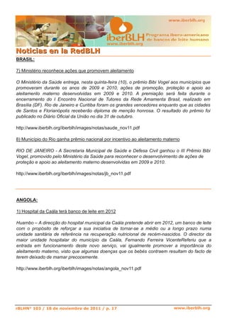 www.iberblh.org

N o t i c i a s en l a R ed B L H
BRASIL:

7) Ministério reconhece ações que promovem aleitamento

O Ministério da Saúde entrega, nesta quinta­feira (10), o prêmio Bibi Vogel aos municípios que
promoveram durante os anos de 2009 e 2010, ações de promoção, proteção e apoio ao
aleitamento materno desenvolvidas em 2009 e 2010. A premiação será feita durante o
encerramento do I Encontro Nacional de Tutores da Rede Amamenta Brasil, realizado em
Brasília (DF). Rio de Janeiro e Curitiba foram os grandes vencedores enquanto que as cidades
de Santos e Florianópolis receberão diploma de menção honrosa. O resultado do prêmio foi
publicado no Diário Oficial da União no dia 31 de outubro.

http://www.iberblh.org/iberblh/images/notas/saude_nov11.pdf

8) Município do Rio ganha prêmio nacional por incentivo ao aleitamento materno

RIO DE JANEIRO ­ A Secretaria Municipal de Saúde e Defesa Civil ganhou o III Prêmio Bibi
Vogel, promovido pelo Ministério da Saúde para reconhecer o desenvolvimento de ações de
proteção e apoio ao aleitamento materno desenvolvidas em 2009 e 2010.

http://www.iberblh.org/iberblh/images/notas/jb_nov11.pdf




ANGOLA:

1) Hospital da Caála terá banco de leite em 2012

Huambo – A direcção do hospital municipal da Caála pretende abrir em 2012, um banco de leite
com o propósito de reforçar a sua iniciativa de tornar­se a médio ou a longo prazo numa
unidade sanitária de referência na recuperação nutricional de recém­nascidos. O director da
maior unidade hospitalar do município da Caála, Fernando Ferreira VicenteReferiu que a
entrada em funcionamento deste novo serviço, vai igualmente promover a importância do
aleitamento materno, visto que algumas doenças que os bebés contraem resultam do facto de
terem deixado de mamar precocemente.

http://www.iberblh.org/iberblh/images/notas/angola_nov11.pdf




rBLHN° 103 / 18 de noviembre de 2011 / p. 17                                www.iberblh.org
 