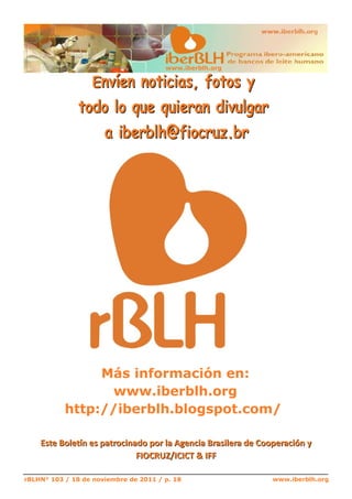 E n v í en n o t i c i a s , f o t o s y
                                       www.iberblh.org




               t o d o l o que qui e r a n d i v ul g a r
                     a i b e r b l h @ f i o c r uz . b r




                Más información en:
                 www.iberblh.org
           http://iberblh.blogspot.com/




rBLHN° 103 / 18 de noviembre de 2011 / p. 18                  www.iberblh.org
 
