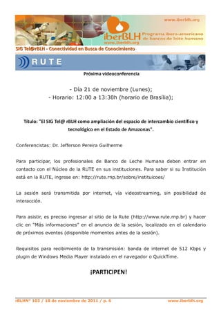 www.iberblh.org




                        ­ Día 21 de noviembre (Lunes);
               ­ Horario: 12:00 a 13:30h (horario de Brasília);




Conferencistas: Dr. Jefferson Pereira Guilherme


Para participar, los profesionales de Banco de Leche Humana deben entrar en
contacto con el Núcleo de la RUTE en sus instituciones. Para saber si su Institución
está en la RUTE, ingrese en: http://rute.rnp.br/sobre/instituicoes/


La sesión será transmitida por internet, vía videostreaming, sin posibilidad de
interacción.


Para asistir, es preciso ingresar al sitio de la Rute (http://www.rute.rnp.br) y hacer
clic en “Más informaciones” en el anuncio de la sesión, localizado en el calendario
de próximos eventos (disponible momentos antes de la sesión).


Requisitos para recibimiento de la transmisión: banda de internet de 512 Kbps y
plugin de Windows Media Player instalado en el navegador o QuickTime.




rBLHN° 103 / 18 de noviembre de 2011 / p. 6                           www.iberblh.org
 