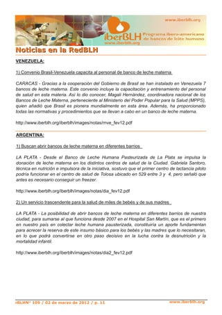 www.iberblh.org
NNoottiicciiaass eenn llaa RReeddBBLLHH
www.iberblh.org
VENEZUELA:
1) Convenio Brasil­Venezuela capacita al personal de banco de leche materna
CARACAS ­ Gracias a la cooperación del Gobierno de Brasil se han instalado en Venezuela 7
bancos de leche materna. Este convenio incluye la capacitación y entrenamiento del personal
de salud en esta materia. Así lo dio conocer, Magali Hernández, coordinadora nacional de los
Bancos de Leche Materna, perteneciente al Ministerio del Poder Popular para la Salud (MPPS),
quien añadió que Brasil es pionera mundialmente en esta área. Además, ha proporcionado
todas las normativas y procedimientos que se llevan a cabo en un banco de leche materna.
http://www.iberblh.org/iberblh/images/notas/rnve_fev12.pdf
ARGENTINA:
1) Buscan abrir bancos de leche materna en diferentes barrios
LA PLATA ­ Desde el Banco de Leche Humana Pasteurizada de La Plata se impulsa la
donación de leche materna en los distintos centros de salud de la Ciudad. Gabriela Santoro,
técnica en nutrición e impulsora de la iniciativa, sostuvo que el primer centro de lactancia piloto
podría funcionar en el centro de salud de Tolosa ubicado en 529 entre 3 y 4, pero señaló que
antes es necesario conseguir un freezer.
http://www.iberblh.org/iberblh/images/notas/dia_fev12.pdf
2) Un servicio trascendente para la salud de miles de bebés y de sus madres
LA PLATA ­ La posibilidad de abrir bancos de leche materna en diferentes barrios de nuestra
ciudad, para sumarse al que funciona desde 2007 en el Hospital San Martín, que es el primero
en nuestro país en colectar leche humana pausterizada, constituiría un aporte fundamentan
para acrecer la reserva de este insumo básico para los bebés y las madres que lo necesitaran,
en lo que podrá convertirse en otro paso decisivo en la lucha contra la desnutrición y la
mortalidad infantil.
http://www.iberblh.org/iberblh/images/notas/dia2_fev12.pdf
rBLHN° 109 / 02 de marzo de 2012 / p. 11
 