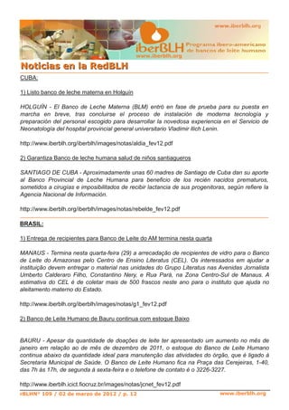 www.iberblh.org
NNoottiicciiaass eenn llaa RReeddBBLLHH
www.iberblh.org
CUBA:
1) Listo banco de leche materna en Holguín
HOLGUÍN ­ El Banco de Leche Materna (BLM) entró en fase de prueba para su puesta en
marcha en breve, tras concluirse el proceso de instalación de moderna tecnología y
preparación del personal escogido para desarrollar la novedosa experiencia en el Servicio de
Neonatología del hospital provincial general universitario Vladimir Ilich Lenin.
http://www.iberblh.org/iberblh/images/notas/aldia_fev12.pdf
2) Garantiza Banco de leche humana salud de niños santiagueros
SANTIAGO DE CUBA ­ Aproximadamente unas 60 madres de Santiago de Cuba dan su aporte
al Banco Provincial de Leche Humana para beneficio de los recién nacidos prematuros,
sometidos a cirugías e imposibilitados de recibir lactancia de sus progenitoras, según refiere la
Agencia Nacional de Información.
http://www.iberblh.org/iberblh/images/notas/rebelde_fev12.pdf
rBLHN° 109 / 02 de marzo de 2012 / p. 12
BRASIL:
1) Entrega de recipientes para Banco de Leite do AM termina nesta quarta
MANAUS ­ Termina nesta quarta­feira (29) a arrecadação de recipientes de vidro para o Banco
de Leite do Amazonas pelo Centro de Ensino Literatus (CEL). Os interessados em ajudar a
instituição devem entregar o material nas unidades do Grupo Literatus nas Avenidas Jornalista
Umberto Calderaro Filho, Constantino Nery, e Rua Pará, na Zona Centro­Sul de Manaus. A
estimativa do CEL é de coletar mais de 500 frascos neste ano para o instituto que ajuda no
aleitamento materno do Estado.
http://www.iberblh.org/iberblh/images/notas/g1_fev12.pdf
2) Banco de Leite Humano de Bauru continua com estoque Baixo
BAURU ­ Apesar da quantidade de doações de leite ter apresentado um aumento no mês de
janeiro em relação ao de mês de dezembro de 2011, o estoque do Banco de Leite Humano
continua abaixo da quantidade ideal para manutenção das atividades do órgão, que é ligado à
Secretaria Municipal de Saúde. O Banco de Leite Humano fica na Praça das Cerejeiras, 1­40,
das 7h às 17h, de segunda à sexta­feira e o telefone de contato é o 3226­3227.
http://www.iberblh.icict.fiocruz.br/images/notas/jcnet_fev12.pdf
 