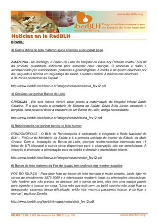 BRASIL:
3) Coleta diária de leite materno ajuda crianças a recuperar peso
AMAZONIA ­ No domingo, o Banco de Leite do Hospital de Base Ary Pinheiro coletou 600 ml
do produto, quantidade suficiente para alimentar nove crianças. O processo é diário e
acompanhado por nutricionistas, pediatras e ginecologistas. A média é de quatro doadoras por
dia, segundo a técnica em segurança da saúde, Lourdes Pereira. A maioria das doadoras
é de zonas periféricas da Capital.
http://www.iberblh.icict.fiocruz.br/images/notas/amazonia_fev12.pdf
4) Criciúma vai ganhar Banco de Leite
CRICIÚMA ­ Em seis meses deverá estar pronta a maternidade do Hospital Infantil Santa
Catarina. É o que revela o secretário do Sistema de Saúde, Sílvio Ávila Júnior. Instalado o
berçário, será possível dotar a estrutura de um Banco de Leite, antiga necessidade.
http://www.iberblh.icict.fiocruz.br/images/notas/tribuna_fev12.pdf
5) Rondonópolis vai ganhar banco de leite human
RONDONÓPOLIS ­ O BLH de Rondonópolis é cadastrado e integrado a Rede Nacional de
BLH – FioCruz do Ministério da Saúde e é a primeira unidade do interior do Estado de Mato
Grosso. Com a instalação do Banco de Leite, crianças recém­nascidas internadas nos 15
leitos da UTI Neonatal e outros cinco disponíveis para a observação vão ser beneficiadas. A
intenção é promover a alimentação para os bebês e diminuir a mortalidade infantil.
http://www.iberblh.icict.fiocruz.br/images/notas/rondon_fev12.pdf
6) Banco de leite materno de Foz do Iguaçu tem urgência em receber doações
FOZ DO IGUAÇU ­ Para doar leite ao banco de leite humano é muito simples, basta ligar no
centro de atendimento 3576­8000 e a interessada receberá todas as orientações necessárias.
Vale lembrar que não precisa se deslocar até o banco de leite, eles tem uma equipe pronta
para agendar e buscar em casa. “Uma mãe que está com um bebê novinho não pode ficar se
deslocando, sabemos dessa dificuldade, então nós mesmos passamos buscar, é só ligar e
marcar”, explicou Zanella.
http://www.iberblh.org/iberblh/images/notas/click_fev12.pdf
www.iberblh.org
NNoottiicciiaass eenn llaa RReeddBBLLHH
www.iberblh.org
rBLHN° 109 / 02 de marzo de 2012 / p. 13
 