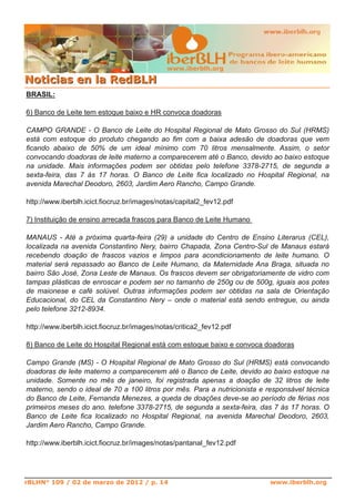 www.iberblh.org
NNoottiicciiaass eenn llaa RReeddBBLLHH
www.iberblh.org
BRASIL:
6) Banco de Leite tem estoque baixo e HR convoca doadoras
CAMPO GRANDE ­ O Banco de Leite do Hospital Regional de Mato Grosso do Sul (HRMS)
está com estoque do produto chegando ao fim com a baixa adesão de doadoras que vem
ficando abaixo de 50% de um ideal mínimo com 70 litros mensalmente. Assim, o setor
convocando doadoras de leite materno a comparecerem até o Banco, devido ao baixo estoque
na unidade. Mais informações podem ser obtidas pelo telefone 3378­2715, de segunda a
sexta­feira, das 7 às 17 horas. O Banco de Leite fica localizado no Hospital Regional, na
avenida Marechal Deodoro, 2603, Jardim Aero Rancho, Campo Grande.
http://www.iberblh.icict.fiocruz.br/images/notas/capital2_fev12.pdf
7) Instituição de ensino arrecada frascos para Banco de Leite Humano
MANAUS ­ Até a próxima quarta­feira (29) a unidade do Centro de Ensino Literarus (CEL),
localizada na avenida Constantino Nery, bairro Chapada, Zona Centro­Sul de Manaus estará
recebendo doação de frascos vazios e limpos para acondicionamento de leite humano. O
material será repassado ao Banco de Leite Humano, da Maternidade Ana Braga, situada no
bairro São José, Zona Leste de Manaus. Os frascos devem ser obrigatoriamente de vidro com
tampas plásticas de enroscar e podem ser no tamanho de 250g ou de 500g, iguais aos potes
de maionese e café solúvel. Outras informações podem ser obtidas na sala de Orientação
Educacional, do CEL da Constantino Nery – onde o material está sendo entregue, ou ainda
pelo telefone 3212­8934.
http://www.iberblh.icict.fiocruz.br/images/notas/critica2_fev12.pdf
8) Banco de Leite do Hospital Regional está com estoque baixo e convoca doadoras
Campo Grande (MS) ­ O Hospital Regional de Mato Grosso do Sul (HRMS) está convocando
doadoras de leite materno a comparecerem até o Banco de Leite, devido ao baixo estoque na
unidade. Somente no mês de janeiro, foi registrada apenas a doação de 32 litros de leite
materno, sendo o ideal de 70 a 100 litros por mês. Para a nutricionista e responsável técnica
do Banco de Leite, Fernanda Menezes, a queda de doações deve­se ao período de férias nos
primeiros meses do ano. telefone 3378­2715, de segunda a sexta­feira, das 7 às 17 horas. O
Banco de Leite fica localizado no Hospital Regional, na avenida Marechal Deodoro, 2603,
Jardim Aero Rancho, Campo Grande.
http://www.iberblh.icict.fiocruz.br/images/notas/pantanal_fev12.pdf
rBLHN° 109 / 02 de marzo de 2012 / p. 14
 