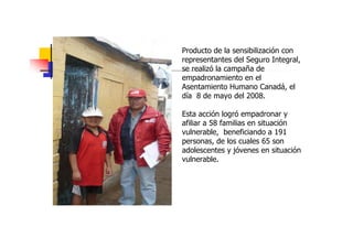 Producto de la sensibilización con
representantes del Seguro Integral,
se realizó la campaña de
empadronamiento en el
Asentamiento Humano Canadá, el
día 8 de mayo del 2008.

Esta acción logró empadronar y
afiliar a 58 familias en situación
vulnerable, beneficiando a 191
personas, de los cuales 65 son
adolescentes y jóvenes en situación
vulnerable.
 