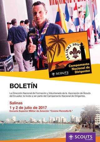 BOLETÍN
La Dirección Nacional de Formación y Voluntariado de la Asociación de Scouts
del Ecuador, te Invita a ser parte del Campamento Nacional de Dirigentes.
Salinas
1 y 2 de julio de 2017
Escuela Superior Militar de Aviación “Cosme Rennella B.”
 