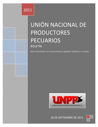 2011


   UNIÓN NACIONAL DE
   PRODUCTORES
   PECUARIOS
   BOLETÍN
   Notas relacionadas con el sector lechero y ganadero de México y el mundo




                           26 DE SEPTIEMBRE DE 2011
                                                                              1
 