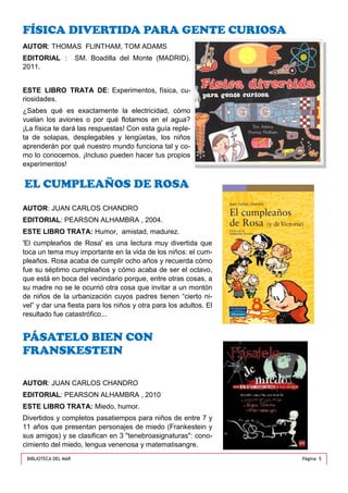AUTOR: THOMAS FLINTHAM, TOM ADAMS
EDITORIAL : SM. Boadilla del Monte (MADRID),
2011.
ESTE LIBRO TRATA DE: Experimentos, física, cu-
riosidades.
¿Sabes qué es exactamente la electricidad, cómo
vuelan los aviones o por qué flotamos en el agua?
¡La física te dará las respuestas! Con esta guía reple-
ta de solapas, desplegables y lengüetas, los niños
aprenderán por qué nuestro mundo funciona tal y co-
mo lo conocemos. ¡Incluso pueden hacer tus propios
experimentos!
FÍSICA DIVERTIDA PARA GENTE CURIOSA
AUTOR: JUAN CARLOS CHANDRO
EDITORIAL: PEARSON ALHAMBRA , 2010
ESTE LIBRO TRATA: Miedo, humor.
Divertidos y completos pasatiempos para niños de entre 7 y
11 años que presentan personajes de miedo (Frankestein y
sus amigos) y se clasifican en 3 "tenebroasignaturas": cono-
cimiento del miedo, lengua venenosa y matematisangre.
PÁSATELO BIEN CON
FRANSKESTEIN
AUTOR: JUAN CARLOS CHANDRO
EDITORIAL: PEARSON ALHAMBRA , 2004.
ESTE LIBRO TRATA: Humor, amistad, madurez.
'El cumpleaños de Rosa' es una lectura muy divertida que
toca un tema muy importante en la vida de los niños: el cum-
pleaños. Rosa acaba de cumplir ocho años y recuerda cómo
fue su séptimo cumpleaños y cómo acaba de ser el octavo,
que está en boca del vecindario porque, entre otras cosas, a
su madre no se le ocurrió otra cosa que invitar a un montón
de niños de la urbanización cuyos padres tienen “cierto ni-
vel” y dar una fiesta para los niños y otra para los adultos. El
resultado fue catastrófico...
EL CUMPLEAÑOS DE ROSA
Página 5BIBLIOTECA DEL MAR
 