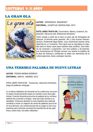 Este artículo puede incluir 75-125 pa-
labras.
La selección de imágenes o gráficos es
importante al agregar contenido al
boletín.
Piense en el artículo y pregúntese si la
imagen mejora el mensaje que intenta
transmitir. Evite seleccionar imágenes
que parezcan estar fuera de contexto.
Microsoft Publisher incluye miles de
UNA TERRIBLE PALABRA DE NUEVE LETRAS
Pie de imagen o
gráfico.
AUTOR: VÉRONIQUE MASSENOT
EDITORIAL: JUVENTUD. BARCELONA, 2013
ESTE LIBRO TRATA DE: Crecimiento, Mares y océanos, Su-
peración, Obras de arte, Relaciones familiares .
Texto creado a partir de la obra La gran ola de Kanagawa de
Hokusai, el famoso pintor japonés. Aki y Taro buscan descen-
dencia y finalmente llega Naoki, cuyo crecimiento parece verse
detenido en un momento. Pero igual que la naturaleza lo trajo,
ella será un factor clave para resolver este conflicto. Una histo-
ria de iniciación y superación, con tono poético y de leyenda.
Las ilustraciones de Pilorget recrean con acierto la estética de
la obra de Hokusai y ambientan el relato con elementos de la
cultura japonesa, tipos y paisajes nipones.
LA GRAN OLA
Página 6 LEER EN VERANO
LECTURAS 9-11 años
AUTOR: PEDRO MAÑAS ROMERO
EDITORIAL: ANAYA. MADRID, 2012
ESTE LIBRO TRATA DE: Travesuras, relaciones familiares,
juego de palabras, lenguaje.
La muñeca habladora de Amanda se ha vuelto loca, tan pron-
to repite mecánicamente frases sin sentido como dice pala-
brotas. Cuando Amanda pronuncia la palabra de su muñeca
delante de su familia y amigos, verá que todo cambia a su
alrededor. Entonces decidirá no solo repetirla sino además
venderla e iniciar un negocio de venta de palabras que la ha-
rá muy famosa. Las consecuencias de su juego no son muy
positivas pero Amanda conocerá la importancia de las pala-
bras y sobre todo, de saber utilizarlas -
 