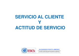 SERVICIO AL CLIENTE
Y
ACTITUD DE SERVICIOACTITUD DE SERVICIO
ALEXANDER PRATO JIMENEZ
CONSULTORES ESTRATEGICOS: ISO 9001:2000, NTC GP 1000:2004, MECI
1000:2005, OHSAS 18001 GESTION DE RIESGOS, PLANEACION
ESTRATEGICAGESTION AMBIENTAL, NEGOCIOS INTERNACIONALES
 