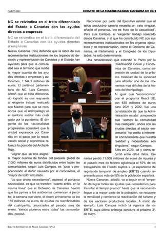 MARZO 2021
BOLETÍN INFORMATIVO DE NUEVA CANARIAS Nº 12 17
NC se reivindica en el trato diferenciado
del Estado a Canarias con las ayudas
directas a empresas
NC se reivindica en el trato diferenciado del
Estado a Canarias con las ayudas directas
a empresas
Nueva Canarias (NC) defiende que la labor de sus
representantes institucionales en los órganos de de-
cisión y representación de Canarias y el Estado han
ayudado para que la comuni-
dad sea el territorio que recibe
la mayor cuantía de las ayu-
das directas a empresas y au-
tónomos, 1.144,3 millones de
euros. El portavoz parlamen-
tario de NC, Luis Campos,
afirmó que el trato diferencia-
do logrado es una respuesta
al exigente trabajo realizado
con Madrid para que se reco-
nozca que el Archipiélago es
el territorio estatal más casti-
gado por la pandemia. El diri-
gente de los nacionalistas
progresistas consideró que la
unidad expresada por Cana-
rias en el pacto por la reacti-
vación social y económica re-
fuerza la posición del Archipié-
lago.
“Lograr que se nos asigne”
la mayor cuantía de fondos del paquete global de
7.000 millones de euros distribuidos entre todas las
comunidades, según Luis Campos, es “justo y pro-
porcionado al daño” causado por el coronavirus, el
“mayor de todo” el Estado.
“Lo que ahora necesitamos”, expresó el portavoz
nacionalista, es que se tramiten “cuanto antes, en la
misma línea” que el Gobierno de Canarias. Valoró
que las pymes y los autónomos comiencen a perci-
bir, la semana que viene, el dinero proveniente de los
165 millones de euros de ayudas no reembolsables
del cuatripartito, anunciadas el pasado mes de
enero, “siendo pioneros entre todas” las comunida-
des, precisó.
Reconocer por parte del Ejecutivo estatal que el
tejido productivo canario necesita un trato singular,
añadió el portavoz, “no es fruto de la casualidad”.
Para Luis Campos, el “exigente” trabajo realizado
desde Canarias, y al que ha contribuido NC con sus
representantes institucionales en los órganos ejecu-
tivos y de representación, como el Gobierno de Ca-
narias, el Parlamento y el Congreso de los Dipu-
tados; ha sido determinante.
Una consideración que extendió al Pacto por la
Reactivación Social y Econó-
mica de Canarias, como ex-
presión de unidad de la prác-
tica totalidad de la sociedad
para afrontar uno de los mo-
mentos más difíciles de la his-
toria del Archipiélago.
Al igual que “reconocimos”
que el programa React UE,
con 630 millones de euros
para 2021 y 2022, fue una
constatación de que la Admi-
nistración estatal comprendió
que “somos la comunidad
más castigada”, ahora con las
ayudas directas al sector em-
presarial “ha vuelto a interpre-
tar correctamente que nuestra
realidad y necesidades son
singulares”, según Campos.
Sólo en 2020, tal y como re-
cordó entre otros datos, Ca-
narias perdió 11.000 millones de euros de riqueza y
el pasado mes de febrero aglutinaba el 10% de los
trabajadores del Estado sujetos a un expediente de
regulación temporal de empleo (ERTE) cuando re-
presenta poco más del 5% de la población española.
Nueva Canarias, añadió, va a seguir en el “empe-
ño de lograr todas las ayudas que necesitemos para
transitar el tiempo preciso” hasta que la vacunación
llegue a la mayor parte de la población, se recupere
la movilidad y comience la reactivación del turismo y
de los sectores productivos locales. A modo de
ejemplo, Luis Campos indicó la vigencia de los
ERTE, cuya última prórroga concluye el próximo 31
de mayo.
DEBATE DE LA NACIONALIDAD CANARIA DE 2021 
FOTO: Parcan
 