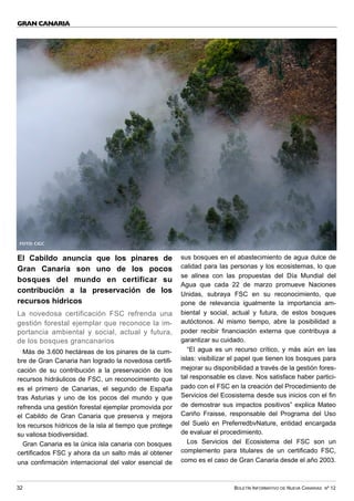 BOLETÍN INFORMATIVO DE NUEVA CANARIAS Nº 12
32
GRAN CANARIA
El Cabildo anuncia que los pinares de
Gran Canaria son uno de los pocos
bosques del mundo en certificar su
contribución a la preservación de los
recursos hídricos
La novedosa certificación FSC refrenda una
gestión forestal ejemplar que reconoce la im-
portancia ambiental y social, actual y futura,
de los bosques grancanarios
Más de 3.600 hectáreas de los pinares de la cum-
bre de Gran Canaria han logrado la novedosa certifi-
cación de su contribución a la preservación de los
recursos hidráulicos de FSC, un reconocimiento que
es el primero de Canarias, el segundo de España
tras Asturias y uno de los pocos del mundo y que
refrenda una gestión forestal ejemplar promovida por
el Cabildo de Gran Canaria que preserva y mejora
los recursos hídricos de la isla al tiempo que protege
su valiosa biodiversidad.
Gran Canaria es la única isla canaria con bosques
certificados FSC y ahora da un salto más al obtener
una confirmación internacional del valor esencial de
sus bosques en el abastecimiento de agua dulce de
calidad para las personas y los ecosistemas, lo que
se alinea con las propuestas del Día Mundial del
Agua que cada 22 de marzo promueve Naciones
Unidas, subraya FSC en su reconocimiento, que
pone de relevancia igualmente la importancia am-
biental y social, actual y futura, de estos bosques
autóctonos. Al mismo tiempo, abre la posibilidad a
poder recibir financiación externa que contribuya a
garantizar su cuidado.
“El agua es un recurso crítico, y más aún en las
islas: visibilizar el papel que tienen los bosques para
mejorar su disponibilidad a través de la gestión fores-
tal responsable es clave. Nos satisface haber partici-
pado con el FSC en la creación del Procedimiento de
Servicios del Ecosistema desde sus inicios con el fin
de demostrar sus impactos positivos” explica Mateo
Cariño Fraisse, responsable del Programa del Uso
del Suelo en PreferredbvNature, entidad encargada
de evaluar el procedimiento.
Los Servicios del Ecosistema del FSC son un
complemento para titulares de un certificado FSC,
como es el caso de Gran Canaria desde el año 2003.
FOTO: CIGC
 