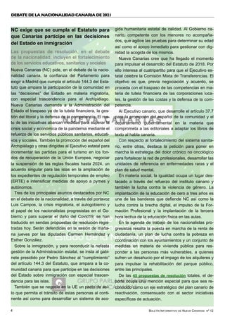 BOLETÍN INFORMATIVO DE NUEVA CANARIAS Nº 12
4
DEBATE DE LA NACIONALIDAD CANARIA DE 2021 
NC exige que se cumpla el Estatuto para
que Canarias participe en las decisiones
del Estado en inmigración
Las propuestas de resolución, en el debate
de la nacionalidad, incluyen el fortalecimiento
de los servicios educativos, sanitarios y sociales
Nueva Canarias (NC) pide, en el debate de la nacio-
nalidad canaria, la confianza del Parlamento para
exigir a Madrid que cumpla el artículo 144.3 del Esta-
tuto que ampara la participación de la comunidad en
las “decisiones” del Estado en materia migratoria,
con especial trascendencia para el Archipiélago.
Nueva Canarias demanda a la Administración del
Estado el traspaso ya de la tutela financiera, la ges-
tión del litoral y la defensa de la competencia. El res-
to de las iniciativas abarcan medidas para superar la
crisis social y económica de la pandemia mediante el
refuerzo de los servicios públicos sanitarios, educati-
vos y sociales. También la promoción del español del
Archipiélago y otras dirigidas al Ejecutivo estatal para
incrementar las partidas para el turismo en los fon-
dos de recuperación de la Unión Europea, negociar
la suspensión de las reglas fiscales hasta 2024, un
acuerdo singular para las islas en la ampliación de
los expedientes de regulación temporales de empleo
(ERTE) e intensificar medidas de apoyo a pymes y
autónomos.
Tres de los principales asuntos destacados por NC
en el debate de la nacionalidad, a través del portavoz
Luis Campos, la crisis migratoria, el autogobierno y
el papel de los nacionalistas progresistas en el Go-
bierno y para superar el daño del Covid19; se han
traducido en sendas propuestas de resolución regis-
tradas hoy. Serán defendidas en la sesión de maña-
na jueves por las diputadas Carmen Hernández y
Esther González.
Sobre la inmigración, y para reconducir la nefasta
gestión de la Administración estatal, se insta al gabi-
nete presidido por Pedro Sánchez al “cumplimiento”
del artículo 144.3 del Estatuto, que ampara a la co-
munidad canaria para que participe en las decisiones
del Estado sobre inmigración con especial trascen-
dencia para las islas.
También que se negocie en la UE un pacto de asi-
lo que permita el tránsito de estas personas al conti-
nente así como para desarrollar un sistema de aco-
gida humanitaria estatal de calidad. Al Gobierno ca-
nario, competente con los menores no acompaña-
dos, que agilice las pruebas para determinar su edad
así como el apoyo inmediato para gestionar con dig-
nidad la acogida de los mismos.
Nueva Canarias cree que ha llegado el momento
para impulsar el desarrollo del Estatuto de 2018. Por
ello interesa al cuatripartito para que el Ejecutivo es-
tatal celebre la Comisión Mixta de Transferencias. El
objetivo es que, previa negociación y acuerdo, se
proceda con el traspaso de las competencias en ma-
teria de tutela financiera de las corporaciones loca-
les, la gestión de las costas y la defensa de la com-
petencia.
Al Ejecutivo canario, que desarrolle el artículo 37.7
para la promoción del español de la comunidad y el
departamento gubernamental en la materia que
comprometa a las editoriales a adaptar los libros de
texto al habla canaria.
Con respecto al fortalecimiento del sistema sanita-
rio, entre otras, destaca la petición para poner en
marcha la estrategia del dolor crónico no oncológico
para fortalecer la red de profesionales, desarrollar las
unidades de referencia en enfermedades raras y el
plan de salud mental.
En materia social, la igualdad ocupa un lugar des-
tacado a través del refuerzo del instituto canario y
también la lucha contra la violencia de género. La
implantación de la educación de cero a tres años es
una de las banderas que defiende NC así como la
lucha contra la brecha digital, el impulso de la For-
mación Profesional y la implantación de la tercera
hora lectiva de la educación física en las aulas.
En la agenda de trabajo de los nacionalistas pro-
gresistas resalta la puesta en marcha de la renta de
ciudadanía, un plan de lucha contra la pobreza en
coordinación con los ayuntamientos y un conjunto de
medidas en materia de vivienda pública para res-
ponder a las personas más vulnerables, a quienes
sufren un desahucio por el impago de los alquileres y
para impulsar la rehabilitación del parque público,
entre las principales.
De las 45 propuestas de resolución totales, el de-
porte ocupa una mención especial para que sea re-
conocido como un eje estratégico del plan canario de
reactivación, consensuado con el sector iniciativas
específicas de actuación.
 
