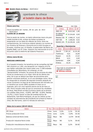 09/07/13 Openbank
openbank.webfg.com/boletin/boletin/boletin.php 1/2
Indices Ver más
Índice Último Dif
IBEX 35 8.017,60 1,90
DJ INDUSTR
AVERAGE
15.224,69 0,59
Nasdaq 100 2.966,13 0,10
S&P 500 1.640,46 0,53
NIKKEI 225 10.230,36 2,92
Imprimir
  Boletín Diario de Bolsa ­  09/07/2013
Claves para hoy
Claves bursátiles del  martes , 09  de  julio  de  2013
­ ­ 09/07/2013
CLAVES DE LA SESION
Para la sesión de martes, no habrá referencias macro de gran
calado durante el día, aunque las bolsas europeas se
despertarán con los datos de inflación de China. Entre las
comparecencias, los inversores estarán atentos a la reunión de
los ministros de Finanzas y Economía de la Unión Europea en
Bruselas, mientras que, en España, el gobernador del Banco de
España (BdE), Luis M. Linde, realizará una intervención en el IV
Encuentro sobre la Reforma del Sistema Financiero. 
Ultimo cierre EE.UU.
MERCADO AMERICANO
En el pasado trimestre, los beneficios de las compañías del S&P
500 crecieron un 1,8%, una decepción con respecto al 8,7%
que habían vaticinado seis meses antes unos 11.000 analistas
consultados por Bloomberg. Sin embargo, en ese
“decepcionante” trimestre, los precios de las acciones de estas
firmas se revalorizaron a su mejor ritmo de los últimos dos
años, de lo que se deduce que bajar las previsiones para
generar sorpresas positivas, no es una estrategia nueva. Alcoa
ha inaugurado la campaña del segundo trimestre después de
varias revisiones a la baja de las estimaciones del mercado con
un beneficio por acción (BPA) ajustado en línea con lo
esperado, pero con unos ingresos peores de los de hace un
año­ Pocos minutos antes de que se conocieran los resultados
de Alcoa, Wall Street cerraba la primera sesión de la semana
con subidas (Dow Jones: +0,60%; S&P 500: +0,50%; Nasdaq:
+0,2%), y hacía “buena” la idea del analista técnico de
Bolsamanía, José María Rodríguez, de que los índices ya han
olvidado las advertencias del presidente de la Reserva Federal
(Fed), Ben Bernanke, sobre la retirada de estímulos. 
Soportes y Resistencias
Valor Soporte Resistencia
Ibex35 7.787,10 8.131,36
Telefonica 9,61 10,49
Repsol 15,76 17,47
BBVA 6,51 6,94
Santander 4,84 5,34
Endesa 16,16 16,81
Siga toda la actualidad del
mercado al instante 
  Últimas noticias
Datos de la sesion (09­07­2013)
Datos País Período Estimación Anterior Hora
IPC China China Junio 2,5% 2,1% 03:30
Precios producción China China Junio ­2,5% ­2,9% 03:30
Balanza comercial Reino Unido
Reino
Unido
Mayo ND ­2,579 00:00
Producción industrial Reino Unido
Reino
Unido
Mayo ND 0,1% 00:00
Producción manufacturera Reino Unido
Reino
Unido
Mayo ND 0,2% 00:00
 