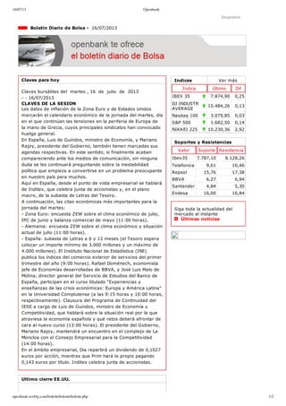 16/07/13 Openbank
openbank.webfg.com/boletin/boletin/boletin.php 1/2
Indices Ver más
Índice Último Dif
IBEX 35 7.874,90 0,25
DJ INDUSTR
AVERAGE
15.484,26 0,13
Nasdaq 100 3.079,85 0,03
S&P 500 1.682,50 0,14
NIKKEI 225 10.230,36 2,92
Imprimir
  Boletín Diario de Bolsa ­  16/07/2013
Claves para hoy
Claves bursátiles del  martes , 16  de  julio  de  2013
­ ­ 16/07/2013
CLAVES DE LA SESION
Los datos de inflación de la Zona Euro y de Estados Unidos
marcarán el calendario económico de la jornada del martes, día
en el que continúan las tensiones en la periferia de Europa de
la mano de Grecia, cuyos principales sindicatos han convocado
huelga general.
En España, Luis de Guindos, ministro de Economía, y Mariano
Rajoy, presidente del Gobierno, también tienen marcadas sus
agendas respectivas. En este sentido, si finalmente acaban
compareciendo ante los medios de comunicación, sin ninguna
duda se les continuará preguntando sobre la inestabilidad
política que empieza a convertirse en un problema preocupante
en nuestro país para muchos.
Aquí en España, desde el punto de vista empresarial se hablará
de Inditex, que celebra junta de accionistas y, en el plano
macro, de la subasta de Letras del Tesoro.
A continuación, las citas económicas más importantes para la
jornada del martes:
­ Zona Euro: encuesta ZEW sobre el clima económico de julio,
IPC de junio y balanza comercial de mayo (11:00 horas).
­ Alemania: encuesta ZEW sobre el clima económico y situación
actual de julio (11:00 horas).
­ España: subasta de Letras a 6 y 12 meses (el Tesoro espera
colocar un importe mínimo de 3.000 millones y un máximo de
4.000 millones). El Instituto Nacional de Estadística (INE)
publica los índices del comercio exterior de servicios del primer
trimestre del año (9:00 horas). Rafael Doménech, economista
jefe de Economías desarrolladas de BBVA, y José Luis Malo de
Molina, director general del Servicio de Estudios del Banco de
España, participan en el curso titulado “Experiencias y
enseñanzas de las crisis económicas: Europa y América Latina”
en la Universidad Complutense (a las 9:15 horas y 10:00 horas,
respectivamente). Clausura del Programa de Continuidad del
IESE a cargo de Luis de Guindos, ministro de Economía y
Competitividad, que hablará sobre la situación real por la que
atraviesa la economía española y qué retos deberá afrontar de
cara al nuevo curso (13:00 horas). El presidente del Gobierno,
Mariano Rajoy, mantendrá un encuentro en el complejo de La
Moncloa con el Consejo Empresarial para la Competitividad
(14:00 horas).
En el ámbito empresarial, Dia repartirá un dividendo de 0,1027
euros por acción, mientras que Prim hará lo propio pagando
0,143 euros por título. Inditex celebra junta de accionistas.
Ultimo cierre EE.UU.
Soportes y Resistencias
Valor Soporte Resistencia
Ibex35 7.787,10 8.128,26
Telefonica 9,61 10,46
Repsol 15,76 17,38
BBVA 6,27 6,94
Santander 4,84 5,30
Endesa 16,00 16,84
Siga toda la actualidad del
mercado al instante 
  Últimas noticias
 