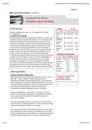 Indices Ver más
Índice Último Dif
IBEX 35 8.290,50 -1,68
DJ
INDUSTR
AVERAGE
14.810,31 -0,21
Nasdaq
100
3.073,81 -0,63
S&P 500 1.632,97 -0,32
NIKKEI
225
10.230,36 2,92
Imprimir
Boletín Diario de Bolsa - 02/09/2013
Claves para hoy
Claves bursátiles del lunes , 02 de septiembre de 2013
- - 02/09/2013
CLAVES DE LA SESION
Aunque el saldo semanal es claramente negativo, lo cierto es que,
desde el punto de vista del análisis técnico, no se observa nada
realmente preocupante. Como siempre digo, hay que ver las
cosas en perspectiva, y debemos darnos cuenta de que el rally
alcista previo, desde finales de junio, ha sido del 18%. Luego,
¿qué es una corrección del 6% desde los máximos anuales
después de un rally del 18%? Pues eso, poco más de la tercera
parte. Dicho esto, tengo la sensación de que todavía nos toca
sufrir un poco más. De hecho, si no fuera porque la pauta
chartista que presentan los futuros europeos me hace pensar que
todavía podrían corregir en torno a un 4% de media desde los
niveles de precio actuales, me atrevería a decir que nuestro
selectivo se encuentra muy cerca del suelo de la actual fase
correctiva. De todas formas desde los máximos anuales seguimos
dibujando máximos y mínimos decrecientes y eso quiere decir
que la tendencia de corto plazo sigue siendo a día de hoy bajista.
Ultimo cierre EE.UU.
CIERRE MERCADO AMERICANO
Wall Street cierra con pérdidas moderadas (Dow Jones: -0,21%;
S&P 500: -0,32%; Nasdaq: -0,84%) después de que el
presidente de Estados Unidos, Barack Obama, haya comentado
que “contemplamos una acción militar limitada en Siria” que sirva
como ejemplo para castigar el uso de armas químicas por parte
del régimen de Bashar al-Asad. También ha dicho que
“descartamos cualquier despliegue terrestre de tropas”.
“Estamos barajando un amplio abanico de opciones, aunque
todavía no hay tomada una decisión”, ha añadido el presidente,
en una intervención recogida por la televisión durante un
encuentro de trabajo.
“No podemos aceptar que miles de personas y cientos de niños
sean gaseados”, ha destacado Obama. “El uso de armas químicas
es una amenaza para el mundo”, ha concluido.
Por su parte, el secretario de Estado norteamericano, John Kerry,
ha comparecido un poco antes que el presidente. Kerry ha dado
casi por hecha una intervención militar, al comentar que cualquier
decisión de Barack Obama “será limitada y estará enfocada a
Soportes y Resistencias
Valor Soporte Resistencia
Ibex35 8.222,17 8.597,00
Telefonica 10,47 10,67
Repsol 17,18 18,33
BBVA 7,04 7,56
Santander 5,25 5,76
Endesa 17,03 18,21
Siga toda la actualidad del
mercado al instante
Últimas noticias
Openbank http://openbank.webfg.com/boletin/boletin/boletin.php
1 de 2 02/09/13 09:13
 