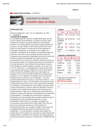 Indices Ver más
Índice Último Dif
IBEX 35 9.141,80 -0,33
DJ
INDUSTR
AVERAGE
15.451,09 -1,19
Nasdaq
100
3.224,73 -0,40
S&P 500 1.709,91 -0,72
NIKKEI
225
10.230,36 2,92
Imprimir
Boletín Diario de Bolsa - 23/09/2013
Claves para hoy
Claves bursátiles del lunes , 23 de septiembre de 2013
- - 23/09/2013
CLAVES DE LA SESION
La actualidad pasa por Alemania. Angela Merkel logró ayer de
nuevo el apoyo de los alemanes y se quedó a tan solo cuatro
escaños de conseguir la mayoría absoluta en el Parlamento
alemán. Una victoria histórica que la lleva a dirigir el destino de
su país y, en gran medida, el de Europa, durante otros cuatro
años. Era clara favorita: casi dos tercios de los alemanes se
mostraban satisfechos con su gestión en los sondeos. Sin
embargo, la percepción de la canciller es muy diferente dentro y
fuera de su territorio. Para la periferia europea es quien ha
impuesto la dura receta de la austeridad, pero para la mayoría de
alemanes representa estabilidad. Esa mayoría premia el
cumplimiento de su promesa de mantener a Alemania a salvo de
la tormenta europea. Los votantes reconocieron ese mensaje en
el cartel electoral en el que Merkel sólo mostraba sus manos y
han laureado con amplio respaldo su gestión, con lo que es un
"sí" a la "mano dura" y un espaldarazo sin fisuras al euro. Pero,
¿qué significa para la renta variable este triunfo? Javier Flores,
jefe de estudios de ASINVER, señala que “cabe esperar en
cualquier caso un tercer mandato de Merkel sin prácticamente
oposición y con un gobierno muy estable, que es el escenario
preferido por los inversores y por el mercado (…) En unas
semanas deberíamos ver al euro en 1,38 frente al dólar y (…) es
posible pensar en volver a ver el EuroStoxx 50 aproximarse a los
3.000 puntos antes de fin de año”. Para nuestro país la realidad,
sin embargo, se torna diferente. Flores sostiene que esta victoria
“aleja incertidumbres y permite retomar la agenda de reformas
europea, que ha estado meses parada como consecuencia de
estas elecciones”. Algo que, en consecuencia, provocará que en
España se aceleren las reformas y las exigencias de cumplimiento
presupuestario. “El resultado de las elecciones en Alemania
representa una mayor presión sobre los países periféricos para el
cumplimiento de los compromisos adquiridos y menos
flexibilidad”, afirma Flores. Por otro lado, en España hoy
comienza la cuarta revisión de la “troika” (BCE, FMI y UE) a la
banca de nuestro país prevista en el Memorándum de
Entendimiento (MoU, por sus siglas en inglés). Para conocer los
resultados tendremos que esperar al próximo lunes 30 de
septiembre. Y en este escenario, las bolsas abren planas a la
espera de ver cómo digieren los inversores la victoria electoral de
Angela Merkel y huérfanos de la referencia de la bolsa japonesa,
que hoy permanece cerrada por un festivo local. CLAVES DEL DÍA
Soportes y Resistencias
Valor Soporte Resistencia
Ibex35 8.902,09 9.315,80
Telefonica 11,02 11,45
Repsol 17,74 18,50
BBVA 7,82 8,58
Santander 5,63 6,02
Endesa 18,87 20,41
Siga toda la actualidad del
mercado al instante
Últimas noticias
Openbank http://openbank.webfg.com/boletin/boletin/boletin.php
1 de 4 23/09/13 09:44
 