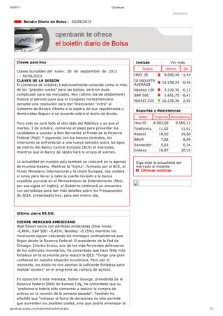 30/09/13 Openbank
openbank.webfg.com/boletin/boletin/boletin.php 1/2
Indices Ver más
Índice Último Dif
IBEX 35 9.095,40 ­1,44
DJ INDUSTR
AVERAGE
15.258,24 ­0,46
Nasdaq 100 3.230,30 ­0,12
S&P 500 1.691,75 ­0,41
NIKKEI 225 10.230,36 2,92
Imprimir
  Boletín Diario de Bolsa ­  30/09/2013
Claves para hoy
Claves bursátiles del  lunes , 30  de  septiembre  de  2013
­ ­ 30/09/2013
CLAVES DE LA SESION
El comienzo de octubre, tradicionalmente conocido como el mes
de los “grandes suelos” para las bolsas, será sin duda
complicado para los mercados. Hoy (último día de septiembre)
finaliza el periodo para que el Congreso norteamericano
apruebe una resolución para dar financiación “extra” al
Gobierno de Barack Obama a la espera de que republicanos y
demócratas lleguen a un acuerdo sobre el techo de deuda.
Pero esto no será todo al otro lado del Atlántico y es que el
martes, 1 de octubre, comienza el plazo para presentar los
candidatos a sucesor a Ben Bernanke al frente de la Reserva
Federal (Fed). Y siguiendo con los bancos centrales, los
inversores se enfrentarán a una nueva decisión sobre los tipos
de interés del Banco Central Europeo (BCE) el miércoles,
mientras que el Banco de Japón hará lo propio el viernes.
La actualidad en nuestro país también se colocará en la agenda
de muchos traders. Mientras la “troika”, formada por el BCE, el
Fondo Monetario Internacional y la Unión Europea, nos visitará
el lunes para llevar a cabo la cuarta revisión a la banca
española prevista en el Memorándum de Entendimiento (MoU,
por sus siglas en inglés), el Gobierno celebrará un encuentro
con periodistas para dar más detalles sobre los Presupuestos
de 2014, presentados hoy, para ese mismo día.
Ultimo cierre EE.UU.
CIERRE MERCADO AMERICANO
Wall Street cierra con pérdidas moderadas (Dow Jones:
­0,46%; S&P 500: ­0,41%; Nasdaq: ­0,15%) mientras los
inversores siguen valorando los mensajes contradictorios que
llegan desde la Reserva Federal. El presidente de la Fed de
Chicago, Charles Evans, uno de los más fervientes defensores
de los estímulos monetarios, ha comentado que hace falta más
fortaleza en la economía para reducir la QE3. “Tengo una gran
confianza en nuestra situación económica. Pero por el
momento, los datos no nos aportan la suficiente fortaleza para
realizar ajustes” en el programa de compra de activos.
En oposición a este mensaje, Esther George, presidenta de la
Reserva Federal (Fed) de Kansas City, ha comentado que su
“preferencia habría sido comenzar a reducir la compra de
activos en la reunión de la semana pasada”. También ha
añadido que “retrasar la toma de decisiones no sólo permite
que aumenten los posibles costes, sino que podría amenazar la
Soportes y Resistencias
Valor Soporte Resistencia
Ibex35 8.902,09 9.565,12
Telefonica 11,02 11,61
Repsol 18,50 19,60
BBVA 7,82 8,89
Santander 5,63 6,34
Endesa 18,87 20,55
Siga toda la actualidad del
mercado al instante 
  Últimas noticias
 