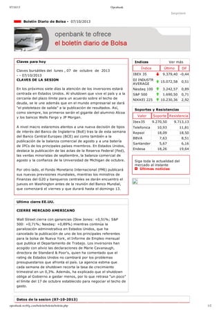 07/10/13 Openbank
openbank.webfg.com/boletin/boletin/boletin.php 1/2
Indices Ver más
Índice Último Dif
IBEX 35 9.379,40 ­0,44
DJ INDUSTR
AVERAGE
15.072,58 0,51
Nasdaq 100 3.242,57 0,89
S&P 500 1.690,50 0,71
NIKKEI 225 10.230,36 2,92
Imprimir
  Boletín Diario de Bolsa ­  07/10/2013
Claves para hoy
Claves bursátiles del  lunes , 07  de  octubre  de  2013
­ ­ 07/10/2013
CLAVES DE LA SESION
En los próximos siete días la atención de los inversores estará
centrada en Estados Unidos. Al shutdown que vive el país y a la
cercanía del plazo límite para un acuerdo sobre el techo de
deuda, se le une además que en el mundo empresarial se dará
"el pistoletazo de salida" a la publicación de resultados. Así,
como siempre, los primeros serán el gigante del aluminio Alcoa
y los bancos Wells Fargo y JP Morgan. 
A nivel macro estaremos atentos a una nueva decisión de tipos
de interés del Banco de Inglaterra (BoE) tras la de esta semana
del Banco Central Europeo (BCE) así como también a la
publicación de la balanza comercial de agosto y a una batería
de IPCs de los principales países miembros. En Estados Unidos,
destaca la publicación de las actas de la Reserva Federal (Fed),
las ventas minoristas de septiembre, la balanza comercial de
agosto y la confianza de la Universidad de Michigan de octubre.
Por otro lado, el Fondo Monetario Internacional (FMI) publicará
sus nuevas previsiones mundiales, mientras los ministros de
Finanzas del G20 y banqueros centrales se darán encuentro el
jueves en Washington antes de la reunión del Banco Mundial,
que comenzará el viernes y que durará hasta el domingo 13. 
Ultimo cierre EE.UU.
CIERRE MERCADO AMERICANO
Wall Street cierra con ganancias (Dow Jones: +0,51%; S&P
500: +0,71%; Nasdaq: +0,89%) mientras continúa la
paralización administrativa en Estados Unidos, que ha
cancelado la publicación de uno de los principales referentes
para la bolsa de Nueva York, el Informe de Empleo mensual
que publica el Departamento de Trabajo. Los inversores han
acogido con alivio las declaraciones de Marie Cavanaugh,
directora de Standard & Poor's, quien ha comentado que el
rating de Estados Unidos no cambiará por los problemas
presupuestarios que afronta el país. La agencia estima que
cada semana de shutdown recorta la tasa de crecimiento
trimestral en un 0,3%. Además, ha explicado que el shutdown
obliga al Gobierno a gastar menos, por lo que retrasa “un poco”
el límite del 17 de octubre establecido para negociar el techo de
gasto.
Soportes y Resistencias
Valor Soporte Resistencia
Ibex35 9.270,50 9.713,13
Telefonica 10,93 11,81
Repsol 18,09 18,50
BBVA 7,63 8,51
Santander 5,67 6,16
Endesa 18,26 19,64
Siga toda la actualidad del
mercado al instante 
  Últimas noticias
Datos de la sesion (07­10­2013)
 