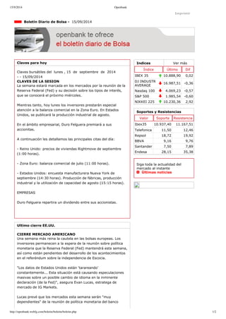 15/9/2014 Openbank 
Imprimir 
Indices Ver más 
Índice Último Dif 
IBEX 35 10.888,90 0,02 
DJ INDUSTR 
AVERAGE 16.987,51 ­0,36 
Nasdaq 100 4.069,23 ­0,57 
S&P 500 1.985,54 ­0,60 
NIKKEI 225 10.230,36 2,92 
Boletín Diario de Bolsa ­15/ 
09/2014 
Claves para hoy 
Claves bursátiles del lunes , 15 de septiembre de 2014 
­­15/ 
09/2014 
CLAVES DE LA SESION 
La semana estará marcada en los mercados por la reunión de la 
Reserva Federal (Fed) y su decisión sobre los tipos de interés, 
que se conocerá el próximo miércoles. 
Mientras tanto, hoy lunes los inversores prestarán especial 
atención a la balanza comercial en la Zona Euro. En Estados 
Unidos, se publicará la producción industrial de agosto. 
En el ámbito empresarial, Duro Felguera premiará a sus 
accionitas. 
A continuación les detallamos las principales citas del día: 
­Reino 
Unido: precios de viviendas Rightmove de septiembre 
(1:00 horas). 
­Zona 
Euro: balanza comercial de julio (11:00 horas). 
­Estados 
Unidos: encuesta manufacturera Nueva York de 
septiembre (14:30 horas). Producción de fábricas, producción 
industrial y la utilización de capacidad de agosto (15:15 horas). 
EMPRESAS 
Duro Felguera repartira un dividendo entre sus accionistas. 
Ultimo cierre EE.UU. 
CIERRE MERCADO AMERICANO 
Una semana más reina la cautela en las bolsas europeas. Los 
inversores permanecen a la espera de la reunión sobre política 
monetaria que la Reserva Federal (Fed) mantendrá esta semana, 
así como están pendientes del desarrollo de los acontecimientos 
en el referéndum sobre la independencia de Escocia. 
"Los datos de Estados Unidos están 'tarareando' 
constantemente... Esta situación está causando especulaciones 
masivas sobre un posible cambio de idioma en la inminente 
declaración (de la Fed)", asegura Evan Lucas, estratega de 
mercado de IG Markets. 
Lucas prevé que los mercados esta semana serán "muy 
dependientes" de la reunión de política monetaria del banco 
Soportes y Resistencias 
Valor Soporte Resistencia 
Ibex35 10.937,40 11.167,51 
Telefonica 11,50 12,46 
Repsol 18,72 19,92 
BBVA 9,16 9,76 
Santander 7,50 7,89 
Endesa 28,15 35,38 
Siga toda la actualidad del 
mercado al instante 
Últimas noticias 
http://openbank.webfg.com/boletin/boletin/boletin.php 1/2 
 