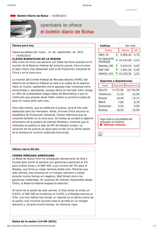 14/9/2015 Openbank
http://openbank.webfg.com/boletin/boletin/boletin.php 1/2
Indices Ver más
Índice Último Dif
IBEX 35 9.806,20 0,70
DJ INDUSTR
AVERAGE
16.433,09 0,63
Nasdaq 100 4.323,23 0,63
S&P 500 1.961,05 0,45
NIKKEI 225 10.230,36 2,92
Imprimir
  Boletín Diario de Bolsa ­  14/09/2015
Claves para hoy
Claves bursátiles del  lunes , 14  de  septiembre  de  2015
­ ­ 14/09/2015
CLAVES BURSATILES DE LA SESION
Este lunes se inicia una semana con todos los focos puestos en la
reunión de la Reserva Federal del próximo jueves. Para el lunes,
el dato macro más destacado será el de Producción industrial en
China y en la zona euro.
La reunión del Comité Federal de Mercado Abierto (FOMC) del
sistema de la Reserva Federal ya está a la vuelta de la esquina.
Hace no mucho, septiembre era la apuesta más numerosa entre
economistas y operadores, aunque ahora el mercado 'sólo' otorga
un 30% de probabilidad (según datos de Bloomberg) a que la
institución que preside Janet Yellen realice su primera subida de
tipos en nueve años este mes.
Pero este evento, que se celebrará el jueves, será el hito más
destacado para los mercados. Antes, el lunes China anuncia su
estadística de Producción industrial, misma referencia que se
conocerá también en la zona euro. El martes se cumple el séptimo
aniversario de la quiebra de Lehman Brothers, mientras que el
miércoles se publica el dato de IPC de Estados Unidos. La
variación de los precios es clave para la Fed. En la última sesión
de la semana se vivirá la cuádruple hora bruja
Ultimo cierre EE.UU.
CIERRE MERCADO AMERICANO
La Bolsa de Nueva York ha conseguido desmarcarse de Asia y
Europa para cerrar la semana con ganancias superiores al 2%
para el Dow Jones y el S&P 500, y por encima del 3% para el
Nasdaq, que firma su mejor semana desde julio. Mientras que
este viernes, tras moverse en un margen estrecho y cotizar
durante mucho tiempo en negativo, Wall Street cierra con
ganancias moderadas. En ausencia de noticias importantes desde
China, la Reserva Federal acapara la atención.
Al cierre de la sesión de este viernes, el Dow Jones se anota un
0,63%, el S&P 500 se revaloriza un 0,45% y el Nasdaq avanza un
54%. Los tres índices han tenido un repunte en el último tramo de
la sesión, tras moverse durante toda la jornada en un margen
estrecho y, durante mucho tiempo, en números rojos.
Soportes y Resistencias
Valor Soporte Resistencia
Ibex35 9.737,90 10.754,94
Telefonica 11,55 12,99
Repsol 10,49 14,37
BBVA 7,80 8,78
Santander 5,03 5,99
Endesa 18,54 19,69
Siga toda la actualidad del
mercado al instante 
  Últimas noticias
Datos de la sesion (14­09­2015)
 