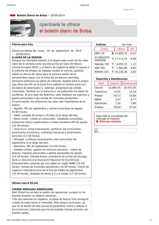 29/9/2014 Openbank 
Imprimir 
Indices Ver más 
Índice Último Dif 
IBEX 35 10.800,70 ­0,47 
DJ INDUSTR 
AVERAGE 17.113,15 0,99 
Nasdaq 100 4.053,72 1,15 
S&P 500 1.982,85 0,86 
NIKKEI 225 10.230,36 2,92 
Boletín Diario de Bolsa ­29/ 
09/2014 
Claves para hoy 
Claves bursátiles del lunes , 29 de septiembre de 2014 
­­29/ 
09/2014 
CLAVES DE LA SESION 
Aunque los mercados estarán a la espera este lunes de las citas 
clave de la semana como las decisiones de tipos del Banco 
Central Europeo (BCE) y el Banco de Inglaterra (BoE) el jueves o 
el Informe de Empleo de Estados Unidos el viernes, también 
habrá un diluvio de datos para la primera sesión de la 
semana.Para seguir con el tema de los bancos centrales, 
Alemania publicará sus datos de inflación. España hará lo propio 
(las cifras del IPC de la Zona Euro saldrán el martes junto con 
los datos de desempleo) y, además, presentará las ventas 
minoristas. También en la Zona Euro, se publicarán los datos de 
confianza. Al otro lado del Atlántico, cabe destacar los ingresos y 
gastos personales o las ventas de viviendas pendientes. 
A continuación, les ofrecemos las citas más importantes de la 
sesión: 
­España: 
IPC de septiembre y ventas minoristas de agosto 
(9:00 horas). 
­Italia: 
subasta de bonos a 10 años (a lo largo del día). 
­Reino 
Unido: crédito al consumidor, hipotecas concedidas, 
préstamos netos a particulares y masa monetaria M4 de agosto 
(10:30 horas). 
­Zona 
Euro: clima empresarial, confianza del consumidor, 
sentimiento económico, confianza industrial y sentimiento 
servicios (11:00 horas). 
­Portugal: 
confianza empresarial y del consumidor de 
septiembre (a lo largo del día). 
­Alemania: 
IPC de septiembre (14:00 horas). 
­Estados 
Unidos: gastos de consumo personal – índice de 
precios, ingresos personales y gastos personales de agosto 
(14:30 horas). Charles Evans, presidente de la Fed de Chicago, 
dará un discurso a la Asociación Nacional de Económicas 
Empresariales conocida por sus siglas en inglés NABE (15:00 
horas). Ventas de viviendas pendientes (16:00 horas). Índice de 
negocios manufactureros de la Fed de Dallas de septiembre 
(16:30 horas). Subasta de letras a 3 y 6 meses (17:30 horas). 
Ultimo cierre EE.UU. 
CIERRE MERCADO AMERICANO 
Wall Street ha cerrado la sesión con ganancias, aunque no ha 
logrado levantar su balance semanal. 
Tras dos sesiones en negativo, la bolsa de Nueva York consiguió 
romper la mala racha el miércoles. Esta alegría duró poco, ya 
que en la sesión de este jueves la geopolítica volvió a afectar a 
los inversores, haciendo que los principales índices cerraran con 
fuertes caídas. 
Soportes y Resistencias 
Valor Soporte Resistencia 
Ibex35 10.684,45 10.937,40 
Telefonica 12,05 12,34 
Repsol 18,73 19,06 
BBVA 9,27 9,77 
Santander 7,54 7,89 
Endesa 29,43 37,43 
Siga toda la actualidad del 
mercado al instante 
Últimas noticias 
http://openbank.webfg.com/boletin/boletin/boletin.php 1/3 
 