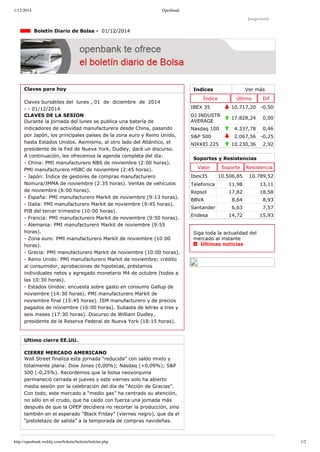 1/12/2014 Openbank 
Imprimir 
Indices Ver más 
Índice Último Dif 
IBEX 35 10.717,20 ­0,50 
DJ INDUSTR 
AVERAGE 17.828,24 0,00 
Nasdaq 100 4.337,78 0,46 
S&P 500 2.067,56 ­0,25 
NIKKEI 225 10.230,36 2,92 
Boletín Diario de Bolsa ­01/ 
12/2014 
Claves para hoy 
Claves bursátiles del lunes , 01 de diciembre de 2014 
­­01/ 
12/2014 
CLAVES DE LA SESION 
Durante la jornada del lunes se publica una batería de 
indicadores de actividad manufacturera desde China, pasando 
por Japón, los principales países de la zona euro y Reino Unido, 
hasta Estados Unidos. Asimismo, al otro lado del Atlántico, el 
presidente de la Fed de Nueva York, Dudley, dará un discurso. 
A continuación, les ofrecemos la agenda completa del día: 
­China: 
PMI manufacturero NBS de noviembre (2:00 horas). 
PMI manufacturero HSBC de noviembre (2:45 horas). 
­Japón: 
Índice de gestores de compras manufacturero 
Nomura/JMMA de noviembre (2:35 horas). Ventas de vehículos 
de noviembre (6:00 horas). 
­España: 
PMI manufacturero Markit de noviembre (9:13 horas). 
­Italia: 
PMI manufacturero Markit de noviembre (9:45 horas). 
PIB del tercer trimestre (10:00 horas). 
­Francia: 
PMI manufacturero Markit de noviembre (9:50 horas). 
­Alemania: 
PMI manufacturero Markit de noviembre (9:55 
horas). 
­Zona 
euro: PMI manufacturero Markit de noviembre (10:00 
horas). 
­Grecia: 
PMI manufacturero Markit de noviembre (10:00 horas). 
­Reino 
Unido: PMI manufacturero Markit de noviembre; crédito 
al consumidor, aprobaciones de hipotecas, préstamos 
individuales netos y agregado monetario M4 de octubre (todos a 
las 10:30 horas). 
­Estados 
Unidos: encuesta sobre gasto en consumo Gallup de 
noviembre (14:30 horas). PMI manufacturero Markit de 
noviembre final (15:45 horas). ISM manufacturero y de precios 
pagados de noviembre (16:00 horas). Subasta de letras a tres y 
seis meses (17:30 horas). Discurso de William Dudley, 
presidente de la Reserva Federal de Nueva York (18:15 horas). 
Ultimo cierre EE.UU. 
CIERRE MERCADO AMERICANO 
Wall Street finaliza esta jornada “reducida” con saldo mixto y 
totalmente plana: Dow Jones (0,00%); Nasdaq (+0,09%); S&P 
500 (­0,25%). 
Recordemos que la bolsa neoyorquina 
permaneció cerrada el jueves y este viernes solo ha abierto 
media sesión por la celebración del día de “Acción de Gracias”. 
Con todo, este mercado a “medio gas” ha centrado su atención, 
no sólo en el crudo, que ha caído con fuerza una jornada más 
después de que la OPEP decidiera no recortar la producción, sino 
también en el esperado “Black Friday” (viernes negro), que da el 
“pistoletazo de salida” a la temporada de compras navideñas. 
Soportes y Resistencias 
Valor Soporte Resistencia 
Ibex35 10.506,85 10.789,52 
Telefonica 11,98 13,11 
Repsol 17,82 18,58 
BBVA 8,64 8,93 
Santander 6,63 7,57 
Endesa 14,72 15,93 
Siga toda la actualidad del 
mercado al instante 
Últimas noticias 
http://openbank.webfg.com/boletin/boletin/boletin.php 1/2 
 