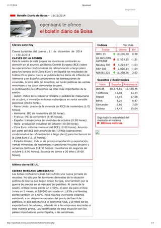 11/12/2014 Openbank 
Imprimir 
Indices Ver más 
Índice Último Dif 
IBEX 35 10.436,30 0,38 
DJ INDUSTR 
AVERAGE 17.533,15 ­1,51 
Nasdaq 100 4.224,87 ­1,63 
S&P 500 2.026,14 ­1,64 
NIKKEI 225 10.230,36 2,92 
Boletín Diario de Bolsa ­11/ 
12/2014 
Claves para hoy 
Claves bursátiles del jueves , 11 de diciembre de 2014 
­­11/ 
12/2014 
CLAVES DE LA SESION 
Para la sesión de este jueves los inversores centrarán su 
atención en el anuncio del Banco Central Europeo (BCE) sobre 
las operaciones condicionadas de refinanciación a largo plazo 
para los bancos de la Zona Euro y en España los resultados de 
Inditex.En el plano macro se publicarán los datos de inflación de 
Alemania y en España conoceremos las transacciones de 
viviendas. Al otro lado del Atlántico, se harán públicas las ventas 
minoristas y los datos semanales de paro. 
A continuación, les ofrecemos las citas más importantes de la 
sesión: 
­Japón: 
índice de la industria terciaria y pedidos de maquinaria 
de octubre, e inversión en bonos extranjeros en renta variable 
japonesa (00:50 horas). 
­Reino 
Unido: precio de la vivienda de RICS de noviembre (1:01 
horas). 
­Alemania: 
IPC de noviembre (8:00 horas). 
­Francia: 
IPC de noviembre (8:45 horas). 
­España: 
transacciones de viviendas de octubre (9:00 horas). 
­Italia: 
producción industrial de octubre (10:00 horas). 
­Zona 
Euro: informe mensual del BCE (10:00 horas). Anuncio 
por parte del BCE del tamaño de las TLTROs (operaciones 
condicionadas de refinanciación a largo plazo) para los bancos de 
la Zona Euro (11:15 horas). 
­Estados 
Unidos: índices de precios importación y exportación, 
ventas minoristas de noviembre, y peticiones iniciales de paro y 
reclamos continuos (14:30 horas). Inventarios de negocios de 
octubre (16:00 horas). Subasta de bonos a 30 años (19:00 
horas). 
Ultimo cierre EE.UU. 
CIERRE MERCADO AMERICANO 
Las bolsas norteamericanas han sufrido una nueva jornada de 
recortes. No sólo por las tensiones derivadas de la situación 
política de Grecia que llegan desde Europa, sino también por la 
guerra de precios en el mercado del petróleo. Al cierre de la 
sesión, el Dow Jones pierde un 1,50%, el peor día para el Dow 
Jones en 2 meses, el S&P500 retrocede un 1,63% y el Nasdaq 
pierde también un 1,63%. Para muchos inversores estamos 
asistiendo a un desplome excesivo del precio del barril de 
petróleo, lo que debilitaría a la economía rusa, y al resto de los 
exportadores de petróleo, además de a las empresas asociadas a 
este materia prima. Los beneficiados de esta situación son los 
países importadores como España, o las aerolíneas. 
Soportes y Resistencias 
Valor Soporte Resistencia 
Ibex35 10.378,85 10.430,46 
Telefonica 12,08 13,14 
Repsol 16,92 17,68 
BBVA 8,26 8,87 
Santander 6,80 7,09 
Endesa 14,45 15,64 
Siga toda la actualidad del 
mercado al instante 
Últimas noticias 
http://openbank.webfg.com/boletin/boletin/boletin.php 1/3 
 