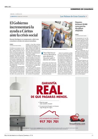 ABRIL 2021
BOLETÍN INFORMATIVO DE NUEVA CANARIAS Nº 14 11
GOBIERNO DE CANARIAS
Miércoles,7deabrilde2021
LAPROVINCIA|DIARIODELASPALMAS Las Palmas de Gran Canaria 7
Deportes
destinará20.000
eurosparalas
disciplinas
adaptadas
El Ayuntamiento de Las Pal-
mas de Gran Canaria, a través
del Instituto Municipal de De-
portes, ha publicado una nue-
va convocatoria de subvencio-
nes a los clubes de la ciudad
que fomentan y promocionan
la práctica del deporte adapta-
do entre personas con capaci-
dades diferentes.
Con su publicación en el
BOP, dicha convocatoria tiene
por objeto potenciar el depor-
te a través de la práctica oficial
regulada por la Federación Ca-
naria de los Deportes para Per-
sonas con Discapacidad
(FCDPD).
El concejal de Deportes, Ari-
dany Romero, explicó la rele-
vancia de estas ayudas “que
nos permite seguir trabajando
en la difusión de la práctica de-
portiva entre personas que, de
otra forma, tendrían más difi-
cultades para desarrollar la ac-
tividad que les gusta y que gra-
cias al apoyo que reciben de
estos clubes, pueden hacer de-
porte sin límite alguno”.
LAS PALMAS DE GRAN CANARIA
LP/DLP
ElGobierno
incrementarála
ayudaaCáritas
antelacrisissocial
RománRodríguezsecomprometeaabrirmás
comedoressocialesdemanerainmediata
El Gobierno de Canarias se com-
promete a incrementar sus ayu-
das a Cáritas Diocesana ante la
grave situación en la que se en-
cuentra la entidad solidario debi-
do a la fuerte demanda. El vice-
presidente del Gobierno, Román
Rodríguez, visitó ayer las instala-
cionesdelaONGenLasPalmasde
GranCanaria,yaseguróquelama-
yor demanda social obliga tam-
bién a todas las administraciones
públicas a intensificar el apoyo a
una organización “a la que no po-
demos dejar sola”.
Rodríguez se ha comprometido
con Cáritas a abrir más comedores
sociales de manera inmediata, de
losqueactualmentehaycuatroen
Gran Canaria, para poder atender
a más personas. “La crisis ha he-
cho daño a los sectores más vul-
nerables” y hace falta continuar
impulsando prestaciones como la
renta canaria de ciudadanía y el
ingreso mínimo vital y seguir am-
pliandosucobertura,hadich.Asu
juicio, “las instituciones no pode-
mos dejar solas a organizaciones
comoCáritas”yhayquebuscarre-
cursos para ayudarlas.
Rodríguez ha destacado que a
los canarios que viven en situa-
ción de necesidad se unen los in-
migrantes irregulares que llegan a
las costas de las islas y en lo que va
de año, Cáritas ya ha atendido a
1.300 inmigrantes que no están
en los centros, sino “en las calles o
en los barrancos”, y acuden a bus-
car comida para comer.
“Un nuevo perfil de personas
muy vulnerables que no están en
los programas de acogida huma-
nitaria ni en los macrocentros y
están en las calles y en los barran-
cos”, ha dicho el vicepresidente.
LAS PALMAS DE GRAN CANARIA
LP/DLP
| EFE
Román Rodríguez y Gonzalo Marrero, ayer en su reunión en Cáritas.
En la misma cita Cáritas ha de-
nunciado que existe “una crisis
socialdemagnitudsinprecedente
en Canarias” en la que numerosas
personas se encuentran sin los re-
cursos más elementales. Por ello,
hace falta buscar nuevas alternati-
vas para afrontar la situación, dijo
su director de Cáritas en Las Pal-
mas, Gonzalo Marrero.
Antes de la pandemia ya había
un 33 por ciento de la población
en situación de pobreza, pero tras
el coronavirus, “la situación es ca-
da vez más dura”, indicó Marrero,
que denunció que muchos servi-
cios públicos no atienden de ma-
nera presencial, la telefónica es
“muy deficitaria” y se exige a las
personas que solicitan ayuda que
tengan un teléfono móvil para co-
municarse con ellos y ser capaces
de acceder a internet, por ejem-
plo, algo que algunas personas y
colectivos no pueden hacer. “Hay
descontrol y descoordinación y
cada vez más personas acuden a
Cáritas a pedir ayuda”, sentenció.
“Hace falta buscar
nuevas alternativas
para afrontar la
situación”, pide el
director de Cáritas
>
Garantía real de que pagarás menos: Solo para nuevas contrataciones. Ayuda Autónomos aplicable al seguro en vigor contratado con Línea Directa. Solo para autónomos que acrediten el cese de su actividad durante el periodo de vigencia de la Campaña.
Promociones válidas hasta el 30/06/2021. Contrataciones sujetas a normas de suscripción de la compañía. Consulta todas las condiciones en www.lineadirecta.com
ES EL MOMENTO DE CAMBIARTE
917 701 701
• Elige cómo pagar:
anual, semestral o trimestral.
• En caso de cierre de negocio, nos hacemos
cargo del pago de tu seguro.
GARANTÍA
REAL
DE QUE PAGARÁS MENOS.
.
Deportes destinará 20.000 euros para las disciplinas adaptadas | El Gobierno incrementará la ayuda a
Cáritas ante la crisis social
 