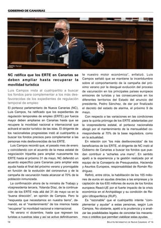 BOLETÍN INFORMATIVO DE NUEVA CANARIAS Nº 14
14
GOBIERNO DE CANARIAS
NC ratifica que los ERTE en Canarias se
deben ampliar hasta recuperar la
movilidad turística
Luis Campos insta al cuatripartito a buscar
los fondos para complementar a los más des-
favorecidas de los expedientes de regulación
temporal de empleo
El portavoz parlamentario de Nueva Canarias (NC),
Luis Campos, ha ratificado que los expedientes de
regulación temporales de empleo (ERTE) por fuerza
mayor deben ampliarse en Canarias hasta que se
recupere la movilidad nacional e internacional que
activará el sector turístico de las islas. El dirigente de
los nacionalistas progresistas instó al cuatripartito a
buscar los fondos precisos para complementar a las
personas más desfavorecidas de los ERTE.
Luis Campos recordó que, el pasado mes de enero
y coincidiendo con el acuerdo de la mesa estatal de
negociación tripartita para ampliar nuevamente los
ERTE hasta el próximo 31 de mayo, NC defendió un
acuerdo específico para Canarias para ampliar esta
ayuda hasta el final del próximo verano y prorrogable
en función de la evolución del coronavirus y de la
campaña de vacunación hasta alcanzar el 70% de la
población inmunizada.
La confirmación ahora de la ministra de Trabajo y
vicepresidenta tercera, Yolanda Díaz, de la continua-
ción de los ERTE más allá del 31 de mayo va en la
“buena dirección”, en opinión de Campos. Pero la
“respuesta que necesitamos en nuestra tierra”, de-
mandó, es el “mantenimiento” de los mismos hasta
“recuperar” la movilidad nacional e internacional.
“Ni verano ni diciembre, hasta que regresen los
turistas a nuestras islas y así se active definitivamen-
te nuestro motor económico”, enfatizó. Luis
Campos señaló que se mantiene la incertidumbre
sobre el comportamiento de la campaña del pró-
ximo verano por la desigual evolución del proceso
de vacunación en los principales países europeos
emisores de turistas y las consecuencias en los
diferentes territorios del Estado del anuncio del
presidente, Pedro Sánchez, de dar por finalizado
el decreto del estado de alarma, el próximo 9 de
mayo.
Con respecto a las variaciones en las condiciones
para la quinta prórroga de los ERTE adelantadas por
la vicepresidenta estatal, el portavoz nacionalista
abogó por el mantenimiento de la mensualidad co-
rrespondiente al 70% de la base reguladora, como
en la actualidad.
En relación con “los más desfavorecidos” de los
beneficiarios de los ERTE, el dirigente de NC instó al
Gobierno de Canarias a buscar los fondos que pue-
dan contribuir a “echarles una mano”. En sentido
apeló a la experiencia y la gestión realizada por el
equipo de la Consejería de Presupuestos, Hacienda
y Asuntos Europeos, responsabilidad de Román Ro-
dríguez.
Refirió, entre otros, la habilitación de los 165 millo-
nes de euros en ayudas directas a las empresas y la
captación de los 630 millones de euros de los fondos
europeos React-UE por el fuerte impacto de la crisis
económica en el Archipiélago y su condición de Re-
gión Ultraperiférica (RUP).
Es “razonable” que el cuatripartito intente “com-
plementar y ayudar” a estas personas, según Luis
Campos. No obstante, apeló a la prudencia y a anali-
zar las posibilidades legales de concretar los mecanis-
mos o créditos que permitan viabilizar estas ayudas.
FOTO: Parcan
 