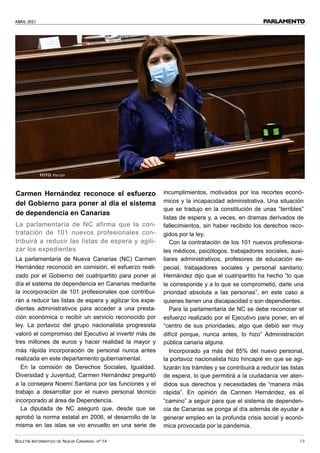 ABRIL 2021
BOLETÍN INFORMATIVO DE NUEVA CANARIAS Nº 14 19
PARLAMENTO
Carmen Hernández reconoce el esfuerzo
del Gobierno para poner al día el sistema
de dependencia en Canarias
La parlamentaria de NC afirma que la con-
tratación de 101 nuevos profesionales con-
tribuirá a reducir las listas de espera y agili-
zar los expedientes
La parlamentaria de Nueva Canarias (NC) Carmen
Hernández reconoció en comisión, el esfuerzo reali-
zado por el Gobierno del cuatripartito para poner al
día el sistema de dependencia en Canarias mediante
la incorporación de 101 profesionales que contribui-
rán a reducir las listas de espera y agilizar los expe-
dientes administrativos para acceder a una presta-
ción económica o recibir un servicio reconocido por
ley. La portavoz del grupo nacionalista progresista
valoró el compromiso del Ejecutivo al invertir más de
tres millones de euros y hacer realidad la mayor y
más rápida incorporación de personal nunca antes
realizada en este departamento gubernamental.
En la comisión de Derechos Sociales, Igualdad,
Diversidad y Juventud, Carmen Hernández preguntó
a la consejera Noemí Santana por las funciones y el
trabajo a desarrollar por el nuevo personal técnico
incorporado al área de Dependencia.
La diputada de NC aseguró que, desde que se
aprobó la norma estatal en 2006, el desarrollo de la
misma en las islas se vio envuelto en una serie de
incumplimientos, motivados por los recortes econó-
micos y la incapacidad administrativa. Una situación
que se tradujo en la constitución de unas “terribles”
listas de espera y, a veces, en dramas derivados de
fallecimientos, sin haber recibido los derechos reco-
gidos por la ley.
Con la contratación de los 101 nuevos profesiona-
les médicos, psicólogos, trabajadores sociales, auxi-
liares administrativos, profesores de educación es-
pecial, trabajadores sociales y personal sanitario;
Hernández dijo que el cuatripartito ha hecho “lo que
le corresponde y a lo que se comprometió, darle una
prioridad absoluta a las personas”, en este caso a
quienes tienen una discapacidad o son dependientes.
Para la parlamentaria de NC se debe reconocer el
esfuerzo realizado por el Ejecutivo para poner, en el
“centro de sus prioridades, algo que debió ser muy
difícil porque, nunca antes, lo hizo” Administración
pública canaria alguna.
Incorporado ya más del 85% del nuevo personal,
la portavoz nacionalista hizo hincapié en que se agi-
lizarán los trámites y se contribuirá a reducir las listas
de espera, lo que permitirá a la ciudadanía ver aten-
didos sus derechos y necesidades de “manera más
rápida”. En opinión de Carmen Hernández, es el
“camino” a seguir para que el sistema de dependen-
cia de Canarias se ponga al día además de ayudar a
generar empleo en la profunda crisis social y econó-
mica provocada por la pandemia.
FOTO: Parcan
 