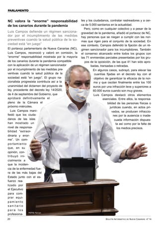BOLETÍN INFORMATIVO DE NUEVA CANARIAS Nº 14
20
PARLAMENTO
NC valora la “enorme” responsabilidad
de los canarios durante la pandemia
Luis Campos defiende un régimen sanciona-
dor por el incumplimiento de las medidas
preventivas cuando la salud pública de la so-
ciedad está “en juego”
El portavoz parlamentario de Nueva Canarias (NC),
Luis Campos, reconoció y valoró en comisión, la
“enorme” responsabilidad mostrada por la mayoría
de los canarios durante la pandemia compatible
con la aplicación de un régimen sancionador
por el incumplimiento de las medidas pre-
ventivas cuando la salud pública de la
sociedad está “en juego”. El grupo na-
cionalista progresista contribuía así a la
unanimidad del dictamen del proyecto de
ley, procedente del decreto ley 14/2020,
de 4 de septiembre del Gobierno, que
aprobará definitivamente el
pleno de la Cámara el
próximo miércoles.
Luis Campos mani-
festó que los ciuda-
danos de las islas
han mostrado un
nivel de responsa-
bilidad “extraor-
dinaria y enor-
me”. Un com-
portamiento
que, en su
opinión, con-
tribuyó ini-
cialmente a
que la inciden-
cia de la enfermedad fue-
ra de las más bajas del
Estado junto con el es-
fuerzo rea-
lizado por
el Ejecutivo
para com-
prar equi-
p a m i e n t o
s a n i t a r i o
p a r a l o s
profesiona-
les y los ciudadanos, contratar rastreadores y a cer-
ca de 5.000 sanitarios en la actualidad.
Pero, como en cualquier colectivo y a pesar de la
gravedad de la pandemia, añadió el portavoz de NC,
hay personas que se niegan a cumplir con las nor-
mas que rigen para el conjunto de la sociedad. En
ese contexto, Campos defendió la fijación de un ré-
gimen sancionador para los incumplidores. También
el consenso alcanzado entre todos los grupos con
las 71 enmiendas parciales presentadas por los gru-
pos de la oposición, de las que 41 han sido apro-
badas, transadas o retiradas.
En algunos casos, subrayó, para elevar las
cuantías fijadas en el decreto ley con el
objetivo de garantizar la eficacia de la nor-
ma y que oscilan finalmente entre los 100
euros por una infracción leve y superiores a
60.000 euros cuando son muy graves.
Luis Campos destacó otros elementos
esenciales. Entre ellos, la responsa-
bilidad de las personas físicas o
jurídicas cuando, en actos pri-
vados, se producen infraccio-
nes por la ausencia o inade-
cuada información dispues-
ta así como por la falta de
los medios precisos.
FOTO: Parcan
 
