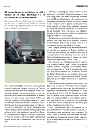 ABRIL 2021
BOLETÍN INFORMATIVO DE NUEVA CANARIAS Nº 14 21
PARLAMENTO
NC denuncia que las maniobras de USA y
Marruecos en nada contribuyen a la
estabilidad del Sáhara Occidental
Campos proclama a Canarias como platafor-
ma de paz y cuestiona al Gobierno estatal
por evitar exigir explicaciones al reino alauita
ante la falta de información
Nueva Canarias (NC) ha denunciado y rechazado las
recientes maniobras militares conjuntas de Estados
Unidos y Marruecos próximas al espacio aéreo y ma-
rítimo de las islas y las que, por primera vez, se rea-
lizarán en territorio del Sáhara Occidental el próximo
mes de junio. El portavoz parlamentario de NC, Luis
Campos, condenó que los gobiernos canario y esta-
tal no fueran informados al mismo tiempo que censu-
ró la torpeza de unas operaciones que en nada con-
tribuyen a la estabilidad del Sáhara Occidental y el
entorno. El dirigente de los nacionalistas progresistas
proclamó el principio estatutario que define a Cana-
rias como plataforma de paz y cuestionó al Ministerio
de Asuntos Exteriores por evitar pedir explicaciones
al reino alauita por la ausencia de comunicación al-
guna.
A través de una pregunta oral en comisión al con-
sejero de Gobernación, Desarrollo Autonómico, Jus-
ticia y Seguridad, Julio Pérez, el portavoz parlamen-
tario de NC abordó la falta de información sobre las
maniobras militares que, a finales del pasado mes de
marzo, realizaron ambos países con buques ubica-
dos a escasas 100 millas de las costas de Lanzarote
y a través de vuelos de aviones de caza a 50 millas
de La Graciosa. Unas actividades que obligaron
además a desviar algunos vuelos comerciales con
origen y destino en Gran Canaria.
Campos rechazó y condenó estas operaciones, en
especial, por celebrarse en un momento “especial-
mente delicado” derivado del conflicto armado, de la
guerra entre Marruecos y el Frente Polisario.
Para Campos, desde el punto de vista diplomático,
es además una “torpeza” de Estados Unidos que
contribuye a la escalada de tensión sufrida tras el
reconocimiento de la soberanía marroquí sobre el
Sáhara Occidental, anunciado el pasado mes de di-
ciembre por el presidente Donald Trump.
Una situación que “desgraciadamente” adquiere
una “gravedad enorme”, avisó, con las próximas ma-
niobras militares conjuntas, denominadas African
Lion, previstas entre el 7 y el 18 de junio y que inclui-
rán, este año por primera vez, al territorio ocupado
del Sáhara Occidental, en las cercanías de la zona
liberada y de los campamentos de Tinduf. Campos
denunció que en nada contribuirán a la estabilidad
de la zona.
Tras condenar que los gobiernos de Canarias y del
Estado no tuvieran conocimiento de las maniobras
del pasado mes de marzo por “sentido común y la
diplomacia bien entendida”; el dirigente de NC aludió
a los artículos 37.11 y 11.3 del Estatuto que procla-
man a Canarias como plataforma de paz y solidari-
dad y la responsabilidad de sus poderes públicos
para velar además por la tolerancia y la cooperación
al desarrollo con los países vecinos y próximos, geo-
gráfica o culturalmente, entre otros.
Como “sorprendente” definió el dirigente de NC
que el Ministerio de Asuntos Exteriores eludiera exi-
gir explicaciones a Marruecos, como hiciera con Es-
tados Unidos y en base a las relaciones de buena
vecindad, por la ausencia de información y para in-
vocar la conveniencia de asegurar la comunicación y
coordinación.
FOTO: Parcan
 