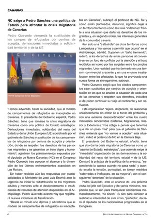 BOLETÍN INFORMATIVO DE NUEVA CANARIAS Nº 14
4
NC exige a Pedro Sánchez una política de
Estado para afrontar la crisis migratoria
de Canarias
Pedro Quevedo demanda la sustitución de
los campos de refugiados por centros de
acogida, derivaciones inmediatas y solidari-
dad territorial y de la UE
“Hemos advertido, hasta la saciedad, que el modelo
de campamentos de refugiados es inaceptable en
Canarias. El presidente del Gobierno español, Pedro
Sánchez, tiene que tomarse la crisis migratoria de
Canarias como una política de Estado estratégica.
Derivaciones inmediatas, solidaridad del resto del
Estado y de la Unión Europea (UE) coordinada por el
gabinete de Sánchez y sustitución de los campamen-
tos de refugiados por centros de acogida y orienta-
ción, donde se respeten los derechos de las perso-
nas migrantes y se garantice un trato digno y huma-
nitario”; aglutinan los planteamientos expuestos por
el diputado de Nueva Canarias (NC) en el Congreso
Pedro Quevedo tras conocer el alcance y la dimen-
sión de los últimos enfrentamientos acaecidos en
Las Raíces.
Sin haber recibido aún las respuestas por escrito
solicitadas al Ministerio de José Luis Escrivá ante la
urgencia de iniciar la redistribución de los migrantes
adultos y menores ante el desbordamiento e insufi-
ciencia de recursos de atención disponibles en el Ar-
chipiélago, Pedro Quevedo avanzó hoy que registra-
rá nuevas iniciativas de fiscalización.
“Desde el minuto uno dijimos y advertimos que el
modelo de campamentos de refugiados es inacepta-
ble en Canarias”, subrayó el portavoz de NC. Tal y
como están planteados, denunció, significa dejar a
un territorio fronterizo como las islas “indefenso” fren-
te a una situación que daña los derechos de los mi-
grantes y, en segundo orden, los intereses generales
de la comunidad canaria.
Han sido una “catástrofe” en otros territorios como
Lampedusa y “no vamos a permitir que ocurra” en el
Archipiélago, advirtió. Suponen un “daño tremendo”,
reiteró, a los derechos de estas personas al conver-
tirse en un foco de conflicto por la atención y el trato
recibidos así como por las surgidas entre los propios
migrantes. Una realidad que ha derivado en una ten-
sión convivencial creciente y en una enorme insatis-
facción entre los afectados, lo que ha provocado una
nueva forma de sinhogarismo, subrayó.
Pedro Quevedo exigió que los citados campamen-
tos sean sustituidos por centros de acogida y orien-
tación en los que se analice la situación de cada una
de las personas y respeten sus derechos, incluidos
el de poder continuar su viaje al continente y ser de-
rivados.
Esta organización “lejana, displicente, de reaccionar
ocasionalmente sin entrar en el fondo del problema y
con una evidente descoordinación” entre los cuatro
ministerios concernidos (Defensa, Migraciones, Inte-
rior y Exteriores), “nos obliga a pensar que tenemos
que dar un paso más” para que el gabinete de Sán-
chez entienda que “no vamos a aceptar” esta situa-
ción, indicó el portavoz de NC en la Cámara Baja.
El presidente del Gobierno estatal, añadió, tiene
que abordar la crisis migratoria de Canarias como un
“asunto de Estado, estratégico”, que además exige la
“inmediata” organización de las derivaciones y la so-
lidaridad del resto del territorio estatal y de la UE.
Censuró la práctica de la política de la avestruz, “es-
condiendo la cabeza cuando no pasa nada” y cuan-
do estalla la tensión, puntualizó, se toman medidas
“soterradas e ineficaces, en su mayoría”; con el con-
siguiente “deterioro” de la situación.
Pedro Quevedo, ante el anuncio de una próxima
visita del jefe del Ejecutivo y de varios ministros, res-
pondió que, sí son para tranquilizar conciencias mo-
mentáneamente, “no sirven”. Si son para conocer la
realidad e intensidad de esta crisis, “perfecto”, decla-
ró el diputado de los nacionalistas progresistas en el
Congreso.
CANARIAS
FOTO: Congreso de los Diputados
 