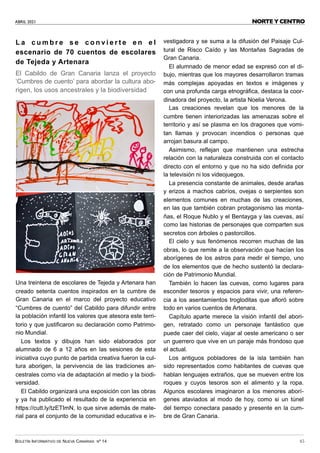 ABRIL 2021
BOLETÍN INFORMATIVO DE NUEVA CANARIAS Nº 14 45
NORTE Y CENTRO
L a c u m b r e s e c o n v i e r t e e n e l
escenario de 70 cuentos de escolares
de Tejeda y Artenara
El Cabildo de Gran Canaria lanza el proyecto
‘Cumbres de cuento’ para abordar la cultura abo-
rigen, los usos ancestrales y la biodiversidad
Una treintena de escolares de Tejeda y Artenara han
creado setenta cuentos inspirados en la cumbre de
Gran Canaria en el marco del proyecto educativo
“Cumbres de cuento” del Cabildo para difundir entre
la población infantil los valores que atesora este terri-
torio y que justificaron su declaración como Patrimo-
nio Mundial.
Los textos y dibujos han sido elaborados por
alumnado de 6 a 12 años en las sesiones de esta
iniciativa cuyo punto de partida creativa fueron la cul-
tura aborigen, la pervivencia de las tradiciones an-
cestrales como vía de adaptación al medio y la biodi-
versidad.
El Cabildo organizará una exposición con las obras
y ya ha publicado el resultado de la experiencia en
https://cutt.ly/tzETImN, lo que sirve además de mate-
rial para el conjunto de la comunidad educativa e in-
vestigadora y se suma a la difusión del Paisaje Cul-
tural de Risco Caído y las Montañas Sagradas de
Gran Canaria.
El alumnado de menor edad se expresó con el di-
bujo, mientras que los mayores desarrollaron tramas
más complejas apoyadas en textos e imágenes y
con una profunda carga etnográfica, destaca la coor-
dinadora del proyecto, la artista Noelia Verona.
Las creaciones revelan que los menores de la
cumbre tienen interiorizadas las amenazas sobre el
territorio y así se plasma en los dragones que vomi-
tan llamas y provocan incendios o personas que
arrojan basura al campo.
Asimismo, reflejan que mantienen una estrecha
relación con la naturaleza construida con el contacto
directo con el entorno y que no ha sido definida por
la televisión ni los videojuegos.
La presencia constante de animales, desde arañas
y erizos a machos cabríos, ovejas o serpientes son
elementos comunes en muchas de las creaciones,
en las que también cobran protagonismo las monta-
ñas, el Roque Nublo y el Bentayga y las cuevas, así
como las historias de personajes que comparten sus
secretos con árboles o pastorcillos.
El cielo y sus fenómenos recorren muchas de las
obras, lo que remite a la observación que hacían los
aborígenes de los astros para medir el tiempo, uno
de los elementos que de hecho sustentó la declara-
ción de Patrimonio Mundial.
También lo hacen las cuevas, como lugares para
esconder tesoros y espacios para vivir, una referen-
cia a los asentamientos trogloditas que afloró sobre
todo en varios cuentos de Artenara.
Capítulo aparte merece la visión infantil del abori-
gen, retratado como un personaje fantástico que
puede caer del cielo, viajar al oeste americano o ser
un guerrero que vive en un paraje más frondoso que
el actual.
Los antiguos pobladores de la isla también han
sido representados como habitantes de cuevas que
hablan lenguajes extraños, que se mueven entre los
roques y cuyos tesoros son el alimento y la ropa.
Algunos escolares imaginaron a los menores aborí-
genes ataviados al modo de hoy, como si un túnel
del tiempo conectara pasado y presente en la cum-
bre de Gran Canaria.
 