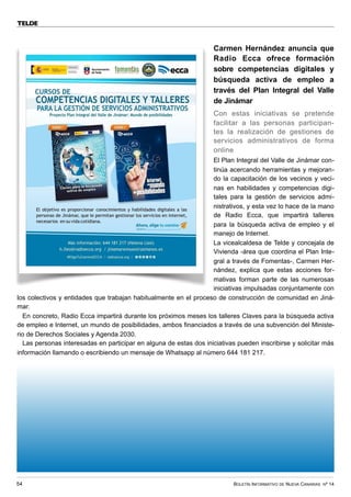 BOLETÍN INFORMATIVO DE NUEVA CANARIAS Nº 14
54
TELDE
Carmen Hernández anuncia que
Radio Ecca ofrece formación
sobre competencias digitales y
búsqueda activa de empleo a
través del Plan Integral del Valle
de Jinámar
Con estas iniciativas se pretende
facilitar a las personas participan-
tes la realización de gestiones de
servicios administrativos de forma
online
El Plan Integral del Valle de Jinámar con-
tinúa acercando herramientas y mejoran-
do la capacitación de los vecinos y veci-
nas en habilidades y competencias digi-
tales para la gestión de servicios admi-
nistrativos, y esta vez lo hace de la mano
de Radio Ecca, que impartirá talleres
para la búsqueda activa de empleo y el
manejo de Internet.
La vicealcaldesa de Telde y concejala de
Vivienda -área que coordina el Plan Inte-
gral a través de Fomentas-, Carmen Her-
nández, explica que estas acciones for-
mativas forman parte de las numerosas
iniciativas impulsadas conjuntamente con
los colectivos y entidades que trabajan habitualmente en el proceso de construcción de comunidad en Jiná-
mar.
En concreto, Radio Ecca impartirá durante los próximos meses los talleres Claves para la búsqueda activa
de empleo e Internet, un mundo de posibilidades, ambos financiados a través de una subvención del Ministe-
rio de Derechos Sociales y Agenda 2030.
Las personas interesadas en participar en alguna de estas dos iniciativas pueden inscribirse y solicitar más
información llamando o escribiendo un mensaje de Whatsapp al número 644 181 217.
 
