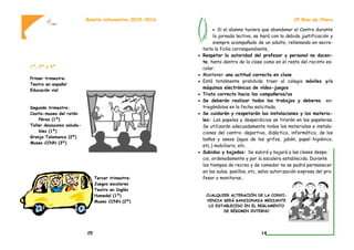 1º, 2º y 3º
Primer trimestre:
Teatro en español
Educación vial
Segundo trimestre:
Casita-museo del ratón
Pérez (1º)
Taller desayunos saluda-
bles (1º)
Granja Talamanca (2º)
Museo CCNN (3º)
Tercer trimestre:
Juegos escolares
Teatro en Inglés
Humedal (1º)
Museo CCNN (2º)
Boletín informativo 2015-2016
25
 Si el alumno tuviera que abandonar el Centro durante
la jornada lectiva, se hará con la debida justificación y
siempre acompañado de un adulto, rellenando en secre-
taría la ficha correspondiente,
 Respetar la autoridad del profesor y personal no docen-
te, tanto dentro de la clase como en el resto del recinto es-
colar.
 Mantener una actitud correcta en clase
 Está totalmente prohibido traer al colegio móviles y/o
máquinas electrónicas de vídeo-juegos
 Trato correcto hacia los compañeros/as
 Se deberán realizar todos los trabajos y deberes en-
tregándolos en la fecha solicitada.
 Se cuidarán y respetarán las instalaciones y los materia-
les: Los papeles y desperdicios se tirarán en las papeleras.
Se utilizarán adecuadamente todos los materiales e instala-
ciones del centro: deportivo, didáctico, informático, de los
baños y aseos (agua de los grifos, jabón, papel higiénico,
etc.) mobiliario, etc.
 Subidas y bajadas: Se subirá y bajará a las clases despa-
cio, ordenadamente y por la escalera establecida. Durante
los tiempos de recreo y de comedor no se podrá permanecer
en las aulas, pasillos, etc, salvo autorización expresa del pro-
fesor o monitoras…
CUALQUIER ALTERACIÓN DE LA CONVI-
VENCIA SERÁ SANCIONADA MEDIANTE
LO ESTABLECIDO EN EL REGLAMENTO
DE RÉGIMEN INTERNO
CP Blas de Otero
14
 