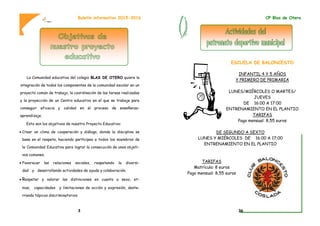 La Comunidad educativa del colegio BLAS DE OTERO quiere la
integración de todos los componentes de la comunidad escolar en un
proyecto común de trabajo, la coordinación de las tareas realizadas
y la proyección de un Centro educativo en el que se trabaje para
conseguir eficacia y calidad en el proceso de enseñanza-
aprendizaje.
Esto son los objetivos de nuestro Proyecto Educativo:
 Crear un clima de cooperación y diálogo, donde la disciplina se
base en el respeto, haciendo partícipes a todos los miembros de
la Comunidad Educativa para lograr la consecución de unos objeti-
vos comunes.
 Favorecer las relaciones sociales, respetando la diversi-
dad y desarrollando actividades de ayuda y colaboración.
 Respetar y valorar las distinciones en cuanto a sexo, et-
nias, capacidades y limitaciones de acción y expresión, deste-
rrando tópicos discriminatorios.
Boletín informativo 2015-2016
3
ESCUELA DE BALONCESTO
INFANTIL 4 Y 5 AÑOS
Y PRIMERO DE PRIMARIA
LUNES/MIÉRCOLES O MARTES/
JUEVES
DE 16:00 A 17:00
ENTRENAMIENTO EN EL PLANTIO
TARIFAS
Pago mensual: 8,55 euros
DE SEGUNDO A SEXTO
LUNES Y MIÉRCOLES DE 16:00 A 17:00
ENTRENAMIENTO EN EL PLANTIO
TARIFAS
Matrícula: 8 euros
Pago mensual: 8,55 euros
CP Blas de Otero
36
 