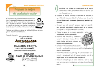 El programa de mejora del rendimiento escolar faci-
litará al alumnado un espacio de refuerzo y apoyo en
los estudios, donde pueden afianzar sus competen-
cias y mejorar sus recursos y técnicas de aprendiza-
je a la vez que faciliten a las familias la conciliación
de la vida laboral y familiar en horarios no lectivos
Todas las actividades se realizan de 16.00 a 17.00 horas de lunes a
jueves. Cuota trimestral 26 euros.
Para más información:
Concejalía de Educación
Tfno; 91 627 82 00
EDUCACIÓN INFANTIL
LUDOTECA BILINGÜE
(lunes y miércoles/martes y jueves)
PRIMARIA
TALLER DE REFUERZO ESCOLAR
( 1º-3:Lunes y miércoles)
(4º-6º: martes y jueves)
Boletín informativo 2015-2016
35
 Integrar a la escuela en el medio social en el que se
desenvuelva el niño/a, aprovechando todos los recursos que
nos ofrezca el entorno.
 Estimular el sentido crítico y la capacidad de relacionar lo
aprendido en la escuela con los valores fundamentales de nuestra
sociedad: Respeto a la Naturaleza, Democracia, Igualdad, So-
lidaridad.
 Conseguir que cada alumno/a progrese según sus capacida-
des, valorando positivamente cualquier avance de los niños/as,
por pequeño que sea, para reforzar la autoestima.
 Trabajar en grupo de una manera responsable y activa, respe-
tando las aportaciones de los demás.
 Favorecer las relaciones y colaboracio-
nes entre los estamentos que forman el
colegio (padre, profesores, alumnos) por
medio de sus representantes
 Establecer relaciones sistemáticas de cola-
boración y coordinación con los centros de la E.S.O. a los que está
adscrito nuestro colegio
 Desarrollar en los alumnos, a lo largo de su escolaridad, el cono-
cimiento y uso adecuado tanto de la lengua castellana como de la
lengua inglesa, en sus manifestaciones oral y escrita.
 Promover el respeto por el medio ambiente y por los espa-
cios tanto de dentro (instalaciones, materiales…) como fuera del
centro.
CP Blas de Otero
4
 