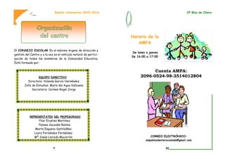 El CONSEJO ESCOLAR Es el máximo órgano de dirección y
gestión del Centro y a la vez es el vehículo natural de partici-
pación de todos los miembros de la Comunidad Educativa.
Está formado por:
Boletín informativo 2015-2016
EQUIPO DIRECTIVO
Directora: Yolanda García Hernández
Jefe de Estudios: María del Agua Valbuena
Secretaria: Carmen Rogel Jorge
REPRESENTATES DEL PROFESORADO
Pilar Erustes Martínez
Paloma Sacedón Robles
Marta Esgueva Santibáñez
Laura Fernández Fernández
Mª Jesús Lloreda Macarrón
7
Horario de la
AMPA
De lunes a jueves
De 16:00 a 17:00
Cuenta AMPA:
2096-0524-98-3514012804
CORREO ELECTRÓNICO:
ampablasdeoterocoslada@gmail.com
CP Blas de Otero
32
 
