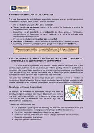3
4. CRITERIOS DE SELECCIÓN DE LAS ACTIVIDADES
A la hora de organizar las actividades de aprendizaje, debemos tener en cuenta los principios
de selección que según Raths, (1984), guían en su diseño:
 Dar al estudiante un papel activo en su realización.
 Tomar decisiones razonables respecto a la manera de desarrollar y analizar la
conveniencia de su elección.
 Encaminar en el estudiante la investigación de ideas, procesos intelectuales,
acontecimientos o fenómenos de orden personal o social y le estimula para
comprometerse en esta actividad.
 Direccionar al estudiante a interactuar con su realidad.
 Solucionar problemas con distintos niveles de capacidad y con intereses diferentes.
 Examinar y aplicar ideas, conceptos, leyes que ya conoce en nuevos contextos.
5. LAS ACTIVIDADES DE APRENDIZAJE SON RECURSOS PARA CONSEGUIR EL
APRENDIZAJE Y NO SÓLO MEDIOS PARA COMPROBARLO
Las actividades de aprendizaje son acciones. ¡Quien aprende hace algo!, que puede
ser: leer, copiar, subrayar, repetir, etc, aunque, es evidente que hay actividades que facilitan o
consolidan más el aprendizaje que otras, y por tanto son mejores recursos que otras. Definirlas
como recursos apunta a su carácter instrumental para el aprendizaje, que las diferencia de las
actividades mediante las cuales éste se demuestra o se comprueba.
Por tanto, las actividades de aprendizaje sirven para aprender, adquirir o construir el
conocimiento disciplinario propio de una materia o asignatura y aprenderlo de una determinada
manera; de forma que sea funcional, que se pueda utilizar como instrumento de razonamiento.
Ejemplos de actividades de aprendizaje
En principio, las actividades de aprendizaje, del tipo que sean, no
constituyen algo desconocido para ningún docente. De una forma u
otra, a un nivel de complejidad u otro, en la docencia existen siempre
ocasiones en que los estudiantes han de hacer algo con la
información que han adquirido.
Los ejemplos más habituales son:
 Las preguntas – guía o guías de estudio y los ejercicios para la autoevaluación que
muchos textos docentes suelen presentar al principio o al final de cada tema.
 Ejercicios y preguntas propuestos en clase o en los textos.
 Seminarios o clases, entre las cuales ocupan un lugar preminente las simulaciones.
 Desarrollo y resolución de prácticas.
 Preguntas y modos de evaluación.
El tipo de actividades a utilizar y su secuenciación dependerán de los propósitos que se
pretendan alcanzar y de la orientación de la enseñanza que se desee enfatizar
 