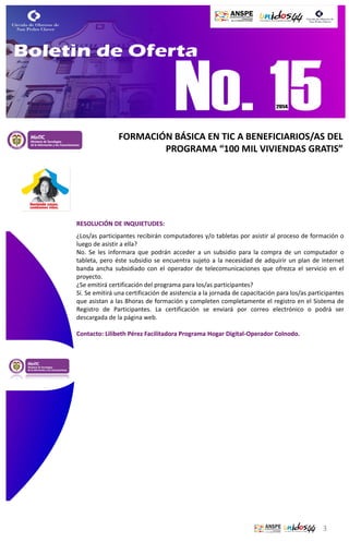FORMACIÓN BÁSICA EN TIC A BENEFICIARIOS/AS DEL
PROGRAMA “100 MIL VIVIENDAS GRATIS”

RESOLUCIÓN DE INQUIETUDES:
¿Los/as participantes recibirán computadores y/o tabletas por asistir al proceso de formación o
luego de asistir a ella?
No. Se les informara que podrán acceder a un subsidio para la compra de un computador o
tableta, pero éste subsidio se encuentra sujeto a la necesidad de adquirir un plan de internet
banda ancha subsidiado con el operador de telecomunicaciones que ofrezca el servicio en el
proyecto.
¿Se emitirá certificación del programa para los/as participantes?
Sí. Se emitirá una certificación de asistencia a la jornada de capacitación para los/as participantes
que asistan a las 8horas de formación y completen completamente el registro en el Sistema de
Registro de Participantes. La certificación se enviará por correo electrónico o podrá ser
descargada de la página web.
Contacto: Lilibeth Pérez Facilitadora Programa Hogar Digital-Operador Colnodo.

3

 