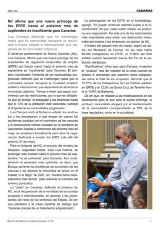 ABRIL 2021
BOLETÍN INFORMATIVO DE NUEVA CANARIAS Nº 16 3
CANARIAS
NC afirma que una nueva prórroga de
los ERTE hasta el próximo mes de
septiembre es insuficiente para Canarias
Luis Campos defiende que se mantengan
hasta que la comunidad recupere la movili-
dad turística estatal e internacional que de-
pende de la inmunidad colectiva
El portavoz parlamentario de Nueva Canarias (NC),
Luis Campos, afirmó que una nueva prórroga de los
expedientes de regulación temporales de empleo
(ERTE) por fuerza mayor hasta el próximo mes de
septiembre es “insuficiente” para Canarias. El tam-
bién Coordinador Territorial de los nacionalistas pro-
gresistas defendió que se mantengan hasta que la
comunidad canaria “recupere la movilidad turística”
estatal e internacional, que dependerá de alcanzar la
inmunidad colectiva. “Vamos a tener que seguir con-
viviendo con las restricciones, por lo que es obligato-
rio que se proteja” al trabajador y las empresas hasta
que el 70% de la población esté vacunada, subrayó
el dirigente de los nacionalistas progresistas.
Luis Campos instó al Gobierno estatal, los sindica-
tos y los empresarios a que tengan en cuenta los
problemas surgidos con el suministro de las vacunas
y el consecuente retraso causado en la campaña de
vacunación cuando a comienzos del próximo mes de
mayo se emplacen formalmente para abrir la nego-
ciación destinada a ampliar los ERTE más allá del
próximo 31 de mayo.
Para el dirigente de NC, el anuncio del ministro de
Inclusión, Seguridad Social, José Luis Escrivá, de
prolongar esta medida hasta el próximo mes de sep-
tiembre “no es suficiente” para Canarias. Aún consi-
derando el escenario más optimista, es decir, que
Europa solvente los problemas de suministro de las
vacunas y se alcance la inmunidad de grupo en el
Estado “a lo largo” de 2021, en “nuestra tierra nece-
sitaremos más tiempo” para reactivar la industria del
turismo, puntualizó.
La “clave” en Canarias, defendió el portavoz de
NC, es la recuperación de la movilidad de los turistas
europeos e internacionales, en general; y los proce-
dentes del resto de los territorios del Estado. De ahí
que planteara a la mesa tripartita de diálogo que
“Canarias precisa de un tratamiento singularizado”.
La prolongación de los ERTE en el Archipiélago,
agregó, “no puede continuar estando sujeta a la in-
certidumbre” de que, cada cuatro meses, se produz-
ca una negociación. Ha sido uno de los instrumentos
más importantes para evitar una destrucción inasu-
mible del empleo y las empresas, en opinión de NC.
A finales del pasado mes de marzo, según los da-
tos del Ministerio de Escrivá, en las islas había
86.826 trabajadores en ERTE, el 11,86% del total
estatal cuando representa menos del 5% de la po-
blación del Estado.
“Significativas” cifras que, para Campos, muestran
la “crudeza” real del impacto de la crisis cuando se
analiza el porcentaje que suponen estos trabajado-
res sobre el total de los ocupados. Recordó que el
15,75% de los trabajadores de Las Palmas estaban
en ERTE y el 12,5% de Santa Cruz de Tenerife fren-
te al 10,6% de Baleares.
De ahí que, en relación a las modificaciones en las
condiciones para la que será la quinta prórroga, el
portavoz nacionalista abogara por el mantenimiento
de la mensualidad correspondiente al 70% de la
base reguladora, como en la actualidad.
FOTO:
Parcan
 