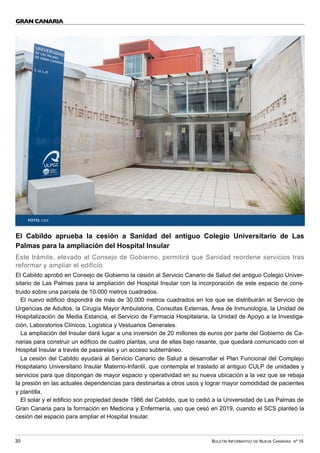 BOLETÍN INFORMATIVO DE NUEVA CANARIAS Nº 16
30
GRAN CANARIA
El Cabildo aprueba la cesión a Sanidad del antiguo Colegio Universitario de Las
Palmas para la ampliación del Hospital Insular
Este trámite, elevado al Consejo de Gobierno, permitirá que Sanidad reordene servicios tras
reformar y ampliar el edificio
El Cabildo aprobó en Consejo de Gobierno la cesión al Servicio Canario de Salud del antiguo Colegio Univer-
sitario de Las Palmas para la ampliación del Hospital Insular con la incorporación de este espacio de cons-
truido sobre una parcela de 10.000 metros cuadrados.
El nuevo edificio dispondrá de más de 30.000 metros cuadrados en los que se distribuirán el Servicio de
Urgencias de Adultos, la Cirugía Mayor Ambulatoria, Consultas Externas, Área de Inmunología, la Unidad de
Hospitalización de Media Estancia, el Servicio de Farmacia Hospitalaria, la Unidad de Apoyo a la Investiga-
ción, Laboratorios Clínicos, Logística y Vestuarios Generales.
La ampliación del Insular dará lugar a una inversión de 20 millones de euros por parte del Gobierno de Ca-
narias para construir un edificio de cuatro plantas, una de ellas bajo rasante, que quedará comunicado con el
Hospital Insular a través de pasarelas y un acceso subterráneo.
La cesión del Cabildo ayudará al Servicio Canario de Salud a desarrollar el Plan Funcional del Complejo
Hospitalario Universitario Insular Materno-Infantil, que contempla el traslado al antiguo CULP de unidades y
servicios para que dispongan de mayor espacio y operatividad en su nueva ubicación a la vez que se rebaja
la presión en las actuales dependencias para destinarlas a otros usos y lograr mayor comodidad de pacientes
y plantilla.
El solar y el edificio son propiedad desde 1986 del Cabildo, que lo cedió a la Universidad de Las Palmas de
Gran Canaria para la formación en Medicina y Enfermería, uso que cesó en 2019, cuando el SCS planteó la
cesión del espacio para ampliar el Hospital Insular.
FOTO: CIGC
 