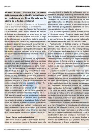 ABRIL 2021
BOLETÍN INFORMATIVO DE NUEVA CANARIAS Nº 16 31
GRAN CANARIA
Minerva Alonso dispone los recursos
didácticos para la población infantil sobre
las tradiciones de Gran Canaria en la
página de la Fedac en Internet
El Cabildo pone los ‘Cuadernos de Aprendi-
zaje’ a disposición de toda la ciudadanía
Los juegos tradicionales, los Finados, los Carnavales
y la Navidad en Gran Canaria, además del Rancho
de Ánimas, son algunos de los temas sobre los que
el Cabildo ha elaborado material didáctico a lo largo
de los últimos años y que ahora, dada la creciente
demanda por parte de centros y de padres y madres,
ha decidido colgar en la página web con un formato y
estética común que bajo la pestaña ‘Recursos Didác-
ticos’ pone a disposición de la población escolar y de
las familias para que participen en la tarea de acer-
car las diversas manifestaciones culturales a niñas y
niños.
Estos Cuadernos y Situaciones de Aprendizaje,
que incluyen videos, actividades, talleres y ejercicios
diversos, han sido maquetados a lo largo de 2020
por Canarias E-Book e ilustrados por Carla Fernán-
dez Díaz, de Talamaletina, con el objeto de hacerlos
más atractivos. Y es que, tal y como afirmó la conse-
jera de Artesanía y responsable de la Fedac, Minerva
Alonso, “es muy importante que los más jóvenes co-
nozcan y conecten con nuestra historia y señas de
identidad, porque es la forma de crear sentimiento de
pertenencia para tener una ciudadanía crítica y for-
mada que trabajen por una isla mejor”.
Por eso el trabajo que arrancó en 2015 se pone
ahora a disposición en la web de Fedac para que su
uso exceda los centros escolares y llegue a las AM-
PAS, asociaciones de vecinos, familias y en definitiva
de toda la ciudadanía. La decisión se ha producido
tras el éxito de visitas al apartado de Cultura Tradi-
cional por parte de la población escolar, y por la can-
tidad de consultas que recibían regularmente por
parte de docentes que requerían apoyo, y de madres
y padres que preguntaban sobre diferentes aspectos
de la cultura popular, tradiciones, fiestas, juegos, etc.
Sara y Darmo explican los oficios
El Cabildo inició en 2015 su elaboración de mate-
riales, en un primero momento fue para llegar a la
población infantil a través del profesorado con he-
rramientas de apoyo didáctico y materiales de mate-
riales de trabajo, siempre siguiendo las pautas de la
Consejería de Educación, y arrancaron con los Jue-
gos Tradicionales, con diferentes tipos de actividades
-siempre una relacionada con la gastronomía- ejerci-
cios y talleres que ayudasen a desarrollar las capa-
cidades del alumnado de infantil y primaria.
Esta fructífera experiencia animó a continuar con
un bloque de vídeos y fichas de trabajo para Infantil,
El Cancionero de la Fedac, dedicados a temas como
el aprovechamiento del agua, la comida tradicional o
los deportes vernáculos y los oficios tradicionales.
Paralelamente, el Cabildo encargó al Proyecto
Bentejuí unos vídeos en los que dos personajes
animados, Sara y Darmo, una niña contemporánea y
un niño aborigen, explicaban la importancia de la al-
farería tradicional, la cestería de junco y enea, etcé-
tera. Se trata de unos personajes creados exclusi-
vamente para esta iniciativa y que en pequeños capí-
tulos acercan de forma amena la evolución de los
oficios y cuáles han pervivido hasta la actualidad,
cuáles son de origen aborigen y cuáles llegaron tras
la Conquista.
La demanda siguió en aumento y la Fedac conti-
nuó con un bloque de cuadernos dedicado a Las
Fiestas en Gran Canaria, que arranca con los Car-
navales de la isla, donde se adaptan al aula desde
los bailes de mascaritas y el domingo de piñata has-
ta las manifestaciones de las murgas, comparsas y
las Drag Queen. El siguiente material fue Los Fina-
dos y los Ranchos de Ánimas y en 2019, la Navidad.
En todos los casos, destacó Francisco Mireles,
técnico de la Fedac, se tuvo en cuenta la diversidad
de costumbres y la multiculturalidad del actual alum-
nado de Canarias, incluyendo sobre cada tema dife-
rentes perspectivas sociales y culturales.
En la actualidad se trabaja en las Fiestas del Estío
y se hará hincapié en la importancia del solsticio de
verano en las diferentes culturas como etapa de la
recogida de los frutos y cereales en el año agrícola.
Recogerá diversas manifestaciones festivas, como la
celebración de San Juan en algunos municipios y las
diferentes Ramas, tratando al menos dos de ellas: la
histórica de las Marías de Guía y la rama de Agaete,
para finalizar con el Charco en La Aldea.
 